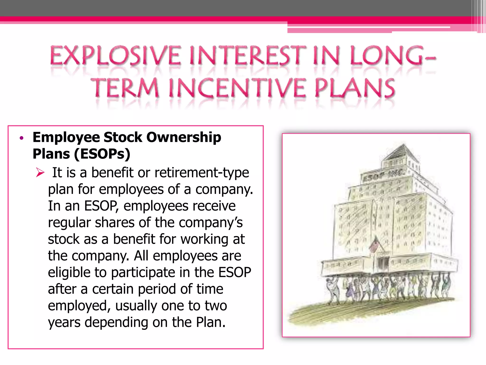 • Employee Stock Ownership
Plans (ESOPs)
It is a benefit or retirement-type
plan for employees of a company.
In an ESOP, employees receive
regular shares of the company’s
stock as a benefit for working at
the company. All employees are
eligible to participate in the ESOP
after a certain period of time
employed, usually one to two
years depending on the Plan.