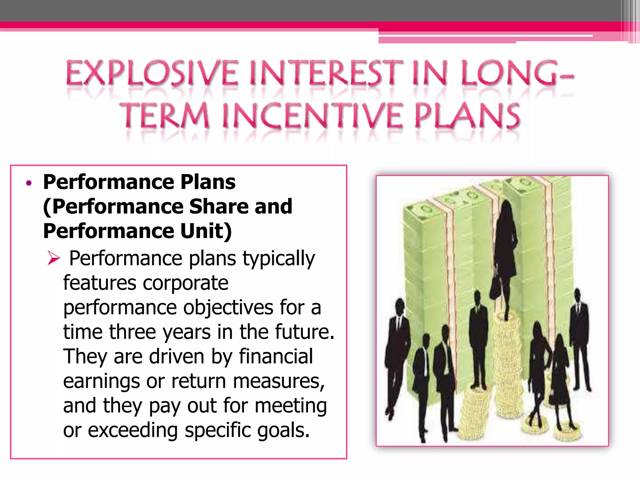 • Performance Plans
(Performance Share and
Performance Unit)
Performance plans typically
features corporate
performance objectives for a
time three years in the future.
They are driven by financial
earnings or return measures,
and they pay out for meeting
or exceeding specific goals.