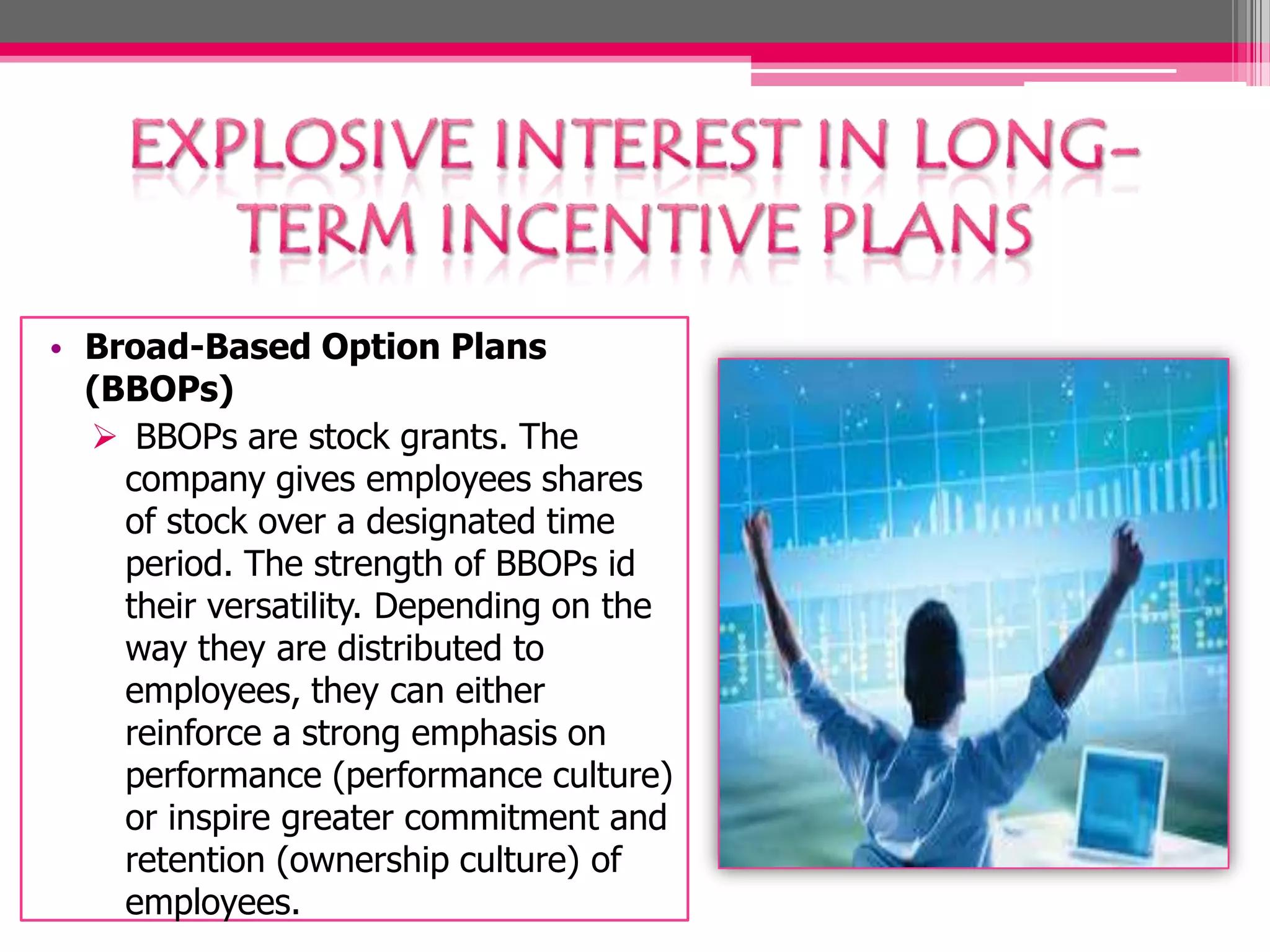• Broad-Based Option Plans
(BBOPs)
BBOPs are stock grants. The
company gives employees shares
of stock over a designated time
period. The strength of BBOPs id
their versatility. Depending on the
way they are distributed to
employees, they can either
reinforce a strong emphasis on
performance (performance culture)
or inspire greater commitment and
retention (ownership culture) of
employees.