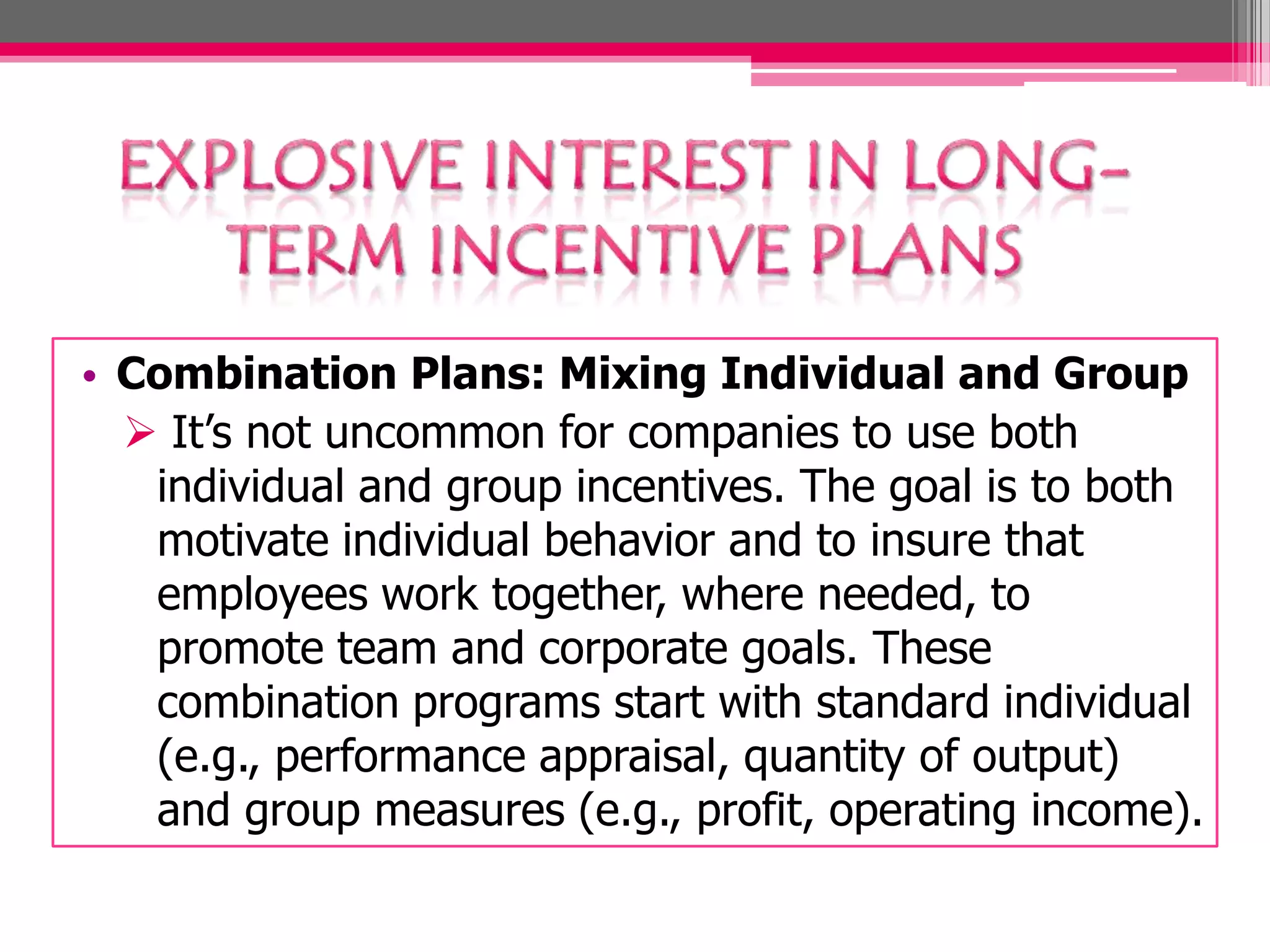 • Combination Plans: Mixing Individual and Group
It’s not uncommon for companies to use both
individual and group incentives. The goal is to both
motivate individual behavior and to insure that
employees work together, where needed, to
promote team and corporate goals. These
combination programs start with standard individual
(e.g., performance appraisal, quantity of output)
and group measures (e.g., profit, operating income).
