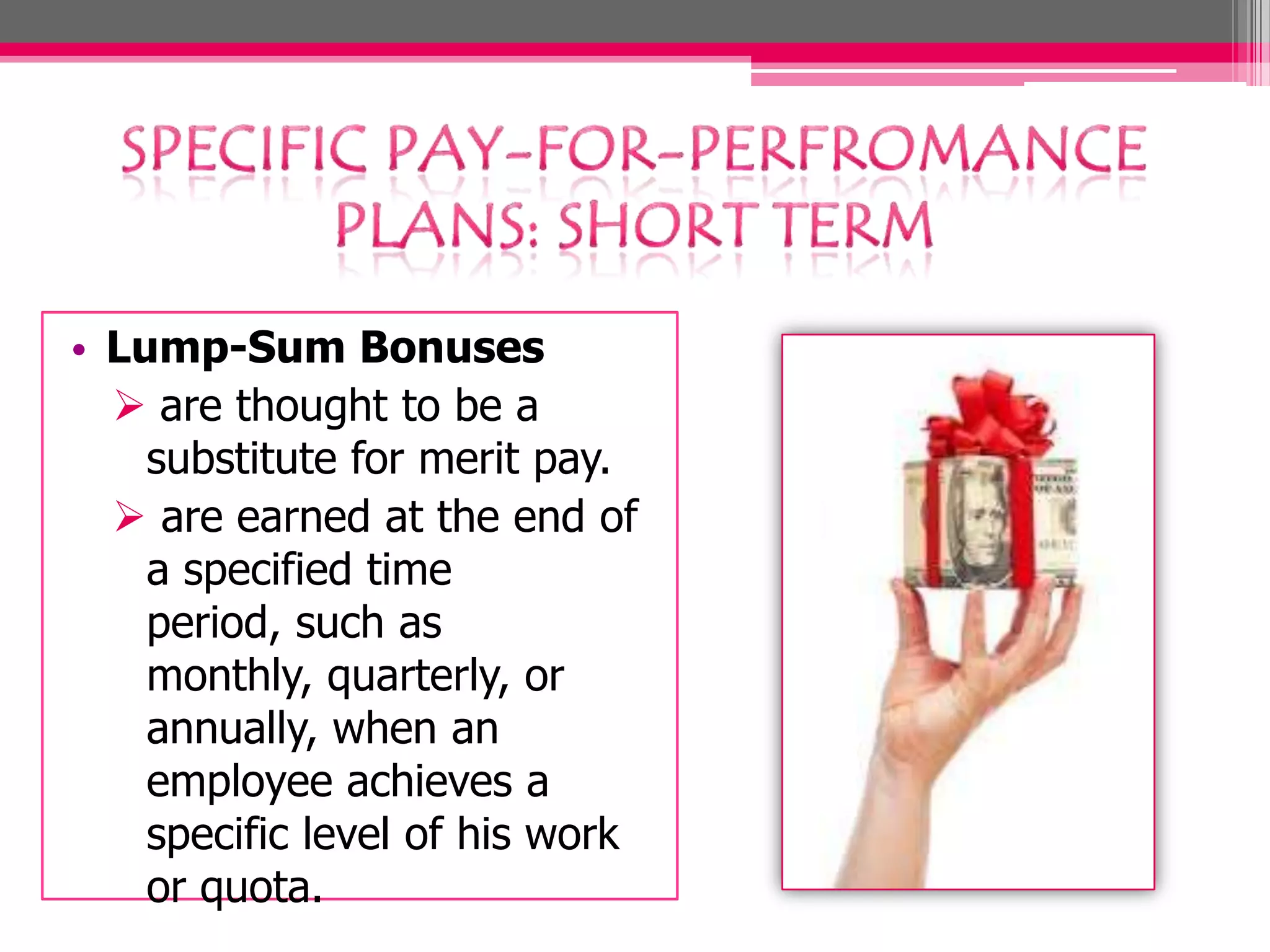 • Lump-Sum Bonuses
are thought to be a
substitute for merit pay.
are earned at the end of
a specified time
period, such as
monthly, quarterly, or
annually, when an
employee achieves a
specific level of his work
or quota.