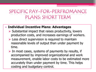 • Individual Incentive Plans: Advantages
 Substantial impact that raises productivity, lowers
production costs, and increases earnings of workers.
 Less direct supervision is required to maintain
reasonable levels of output than under payment by
time.
 In most cases, systems of payments by results, if
accompanied by improved organizational and work
measurement, enable labor costs to be estimated more
accurately than under payment by time. This helps
costing and budgetary control.

 