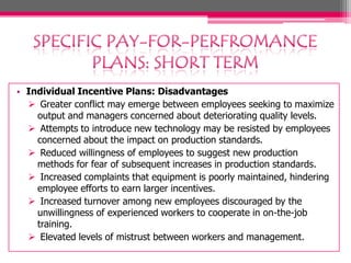 • Individual Incentive Plans: Disadvantages
 Greater conflict may emerge between employees seeking to maximize
output and managers concerned about deteriorating quality levels.
 Attempts to introduce new technology may be resisted by employees
concerned about the impact on production standards.
 Reduced willingness of employees to suggest new production
methods for fear of subsequent increases in production standards.
 Increased complaints that equipment is poorly maintained, hindering
employee efforts to earn larger incentives.
 Increased turnover among new employees discouraged by the
unwillingness of experienced workers to cooperate in on-the-job
training.
 Elevated levels of mistrust between workers and management.

 