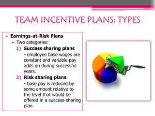 • Earnings-at-Risk Plans
 Two categories:
1) Success sharing plans
- employee base wages are
constant and variable pay
adds on during successful
years.
2) Risk sharing plans
- base pay is reduced by
some amount relative to
the level that would be
offered in a success-sharing
plan.

 