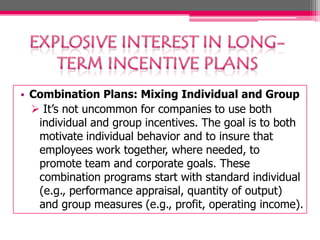 • Combination Plans: Mixing Individual and Group
 It’s not uncommon for companies to use both
individual and group incentives. The goal is to both
motivate individual behavior and to insure that
employees work together, where needed, to
promote team and corporate goals. These
combination programs start with standard individual
(e.g., performance appraisal, quantity of output)
and group measures (e.g., profit, operating income).

 