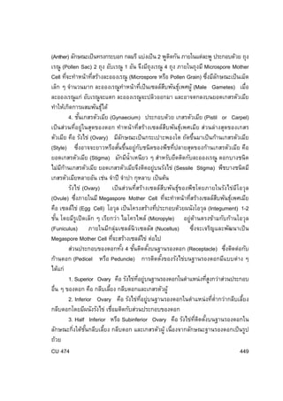 (Anther) ลักษณะเป็ นทรงกระบอก กลมรี แบ่งเป็ น 2 พูตดกัน ภายในแต่ละพู ประกอบด้วย ถุง
ิ
เรณู (Pollen Sac) 2 ถุง อับเรณู 1 อัน จึงมีถุงเรณู 4 ถุง ภายในถุงมี Microspore Mother
Cell ทีจะทําหน้าทีสร้างละอองเรณู (Microspore หรือ Pollen Grain) ซึงมีลกษณะเป็ นเม็ด
่
่
่ ั
เล็ก ๆ จํานวนมาก ละอองเรณูทําหน้าทีเป็ นเซลล์สบพันธุเพศผู้ (Male Gametes) เมื่อ
่
ื
์
ละอองเรณูแก่ อับเรณูจะแตก ละอองเรณูจะปลิวออกมา และอาจตกลงบนยอดเกสรตัวเมีย
ทําให้เกิดการผสมพันธุได้
์
4. ชันเกสรตัวเมีย (Gynaecium) ประกอบด้วย เกสรตัวเมีย (Pistil or Carpel)
้
เป็ นส่วนที่อยู่ในสุดของดอก ทําหน้ าที่สร้างเซลล์สบพันธุ์เพศเมีย ส่วนล่างสุดของเกสร
ื
ตัวเมีย คือ รังไข่ (Ovary) มีลกษณะเป็ นกระเปาะพองโต ถัดขึนมาเป็ นก้านเกสรตัวเมีย
ั
้
(Style) ซึ่งอาจจะยาวหรือสันขึนอยู่กบชนิดของพืชทีปลายสุดของก้านเกสรตัวเมีย คือ
้ ้
ั
่
ยอดเกสรตัวเมีย (Stigma) มักมีน้ําเหนียว ๆ สําหรับยึดติดกับละอองเรณู ดอกบางชนิด
ไม่มกานเกสรตัวเมีย ยอดเกสรตัวเมียจึงติดอยู่บนรังไข่ (Sessile Stigma) พืชบางชนิดมี
ี ้
เกสรตัวเมียหลายอัน เช่น จําปี จําปา กุหลาบ เป็ นต้น
รังไข่ (Ovary)
เป็ นส่วนที่สร้างเซลล์สบพันธุ์ของพืชโดยภายในรังไข่มโอวุล
ื
ี
(Ovule) ซึงภายในมี Megaspore Mother Cell ทีจะทําหน้าทีสร้างเซลล์สบพันธุเพศเมีย
่
่
่
ื
์
คือ เซลล์ไข่ (Egg Cell) โอวุล เป็ นโครงสร้างทีประกอบด้วยผนังโอวุล (Integument) 1-2
่
ชัน โดยมีรูเปิ ดเล็ก ๆ เรียกว่า ไมโครไพล์ (Micropyle) อยู่ด้านตรงข้ามกับก้านโอวุล
้
(Funiculus) ภายในมีกลุ่มเซลล์นิวเซลลัส (Nucellus) ซึ่งจะเจริญและพัฒนาเป็ น
Megaspore Mother Cell ทีจะสร้างเซลล์ไข่ ต่อไป
่
ส่วนประกอบของดอกทัง 4 ชันติดตังบนฐานรองดอก (Receptacle) ซึงติดต่อกับ
้
้
้
่
ก้านดอก (Pedicel หรือ Peduncle) การติดตังของรังไข่บนฐานรองดอกมีแบบต่าง ๆ
้
ได้แก่
1. Superior Ovary คือ รังไข่ทอยู่บนฐานรองดอกในตําแหน่งทีสงกว่าส่วนประกอบ
่ี
ู่
อื่น ๆ ของดอก คือ กลีบเลียง กลีบดอกและเกสรตัวผู้
้
2. Inferior Ovary คือ รังไข่ทอยู่บนฐานรองดอกในตําแหน่ งทีต่ํากว่ากลีบเลียง
่ี
่
้
กลีบดอกโดยมีผนังรังไข่ เชือมติดกับส่วนประกอบของดอก
่
3. Half Inferior หรือ Subinferior Ovary คือ รังไข่ทตดตังบนฐานรองดอกใน
่ี ิ ้
ลักษณะกิงใต้ชนกลีบเลียง กลีบดอก และเกสรตัวผู้ เนื่องจากลักษณะฐานรองดอกเป็ นรูป
่ ั้
้
ถ้วย
CU 474
449

 