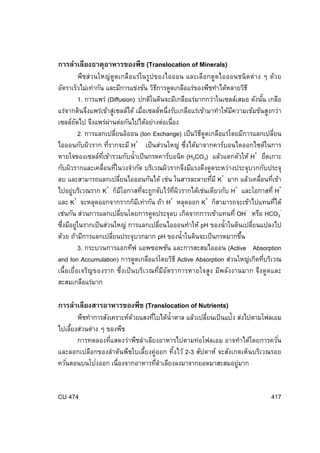 การลําเลียงธาตุอาหารของพืช (Translocation of Minerals)
พืชส่วนใหญ่ ดูดเกลือแร่ในรูปของไอออน และเลือกดูดไอออนชนิดต่าง ๆ ด้วย
อัตราเร็วไม่เท่ากัน และมีการแข่งขัน วิธการดูดเกลือแร่ของพืชทําได้หลายวิธี
ี
1. การแพร่ (Diffusion) ปกติในดินจะมีเกลือแร่มากกว่าในเซลล์เสมอ ดังนัน เกลือ
้
แร่จากดินจึงแพร่เข้าสูเซลล์ได้ เมื่อเซลล์หนึ่งรับเกลือแร่เข้ามาทําให้มความเข้มข้นสูงกว่า
่
ี
เซลล์ถดไป จึงแพร่ผานต่อกันไปได้อย่างต่อเนื่อง
ั
่
2. การแลกเปลียนอิออน (Ion Exchange) เป็ นวิธดดเกลือแร่โดยมีการแลกเปลียน
่
ี ู
่
+
่
ไอออนกับผิวราก ทีรากจะมี H เป็ นส่วนใหญ่ ซึงได้มาจากคาร์บอนไดออกไซด์ในการ
่
หายใจของเซลล์ทเี่ ข้ารวมกับนํ้าเป็ นกรดคาร์บอนิค (H2CO3) แล้วแตกตัวให้ H+ ยึดเกาะ
กับผิวรากและเคลื่อนทีในวงจํากัด บริเวณผิวรากจึงมีแรงดึงดูดระหว่างประจุบวกกับประจุ
่
่
ลบ และสามารถแลกเปลียนไอออนกันได้ เช่น ในสารละลายทีม ี K+ มาก แล้วเคลื่อนทีเข้า
่
่
+
+
ี
่
่ี ิ
ไปอยู่บริเวณราก K ก็มโอกาสทีจะถูกจับไว้ทผวรากได้เช่นเดียวกับ H และโอกาสที่ H+
+
+
่
และ K จะหลุดออกจากรากก็มเี ท่ากัน ถ้า H หลุดออก K+ ก็สามารถจะเข้าไปแทนทีได้
เช่นกัน ส่วนการแลกเปลียนโดยการดูดประจุลบ เกิดจากการเข้าแทนที่ OH- หรือ HCO3่
ซึงมีอยูในรากเป็ นส่วนใหญ่ การแลกเปลียนไอออนทําให้ pH ของนํ้าในดินเปลียนแปลงไป
่
่
่
่
ด้วย ถ้ามีการแลกเปลียนประจุบวกมาก pH ของนํ้าในดินจะเป็ นกรดมากขึน
่
้
3. กระบวนการแอกทีฟ แอพซอพชัน และการสะสมไอออน (Active Absorption
and Ion Accumulation) การดูดเกลือแร่โดยวิธี Active Absorption ส่วนใหญ่เกิดทีบริเวณ
่
เนื้อเยื่อเจริญของราก ซึ่งเป็ น บริเวณที่มอตราการหายใจสูง มีพลังงานมาก จึงดูดและ
ี ั
สะสมเกลือแร่มาก

การลําเลียงสารอาหารของพืช (Translocation of Nutrients)

พืชทําการสังเคราะห์ดวยแสงทีใบได้น้ํ าตาล แล้วเปลียนเป็ นแป้ง ส่งไปตามโฟลเอม
้
่
่
ไปเลียงส่วนต่าง ๆ ของพืช
้
การทดลองทีแสดงว่าพืชลําเลียงอาหารไปตามท่อโฟลเอม อาจทําได้โดยการควัน
่
่
และลอกเปลือกของลําต้นพืชใบเลี้ยงคู่ออก ทิ้งไว้ 2-3 สัปดาห์ จะสังเกตเห็นบริเวณรอย
่
ควันตอนบนโปงออก เนื่องจากอาหารทีลาเลียงลงมาจากยอดมาสะสมอยูมาก
่
่ํ
่

CU 474

417

 