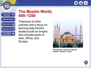 The Muslim World,
600–1250
Tolerance of other
cultures and a focus on
learning help Muslim
leaders build an empire
that includes parts of
Asia, Africa, and
Europe.
Blue Mosque, inspired by Muslim
tradition. Istanbul, Turkey.

NEXT

 