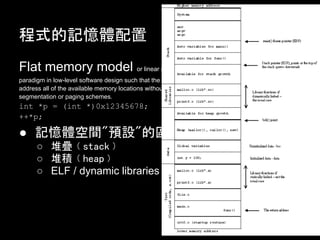ʽӛw
Flat memory model or linear memory model refers to a memory addressing
paradigm in low-level software design such that the CPU can directly (and sequentially/linearly)
address all of the available memory locations without having to resort to any sort of memory
segmentation or paging schemes.
int *p = (int *)0x12345678;
++*p;

 ӛwg"AO"ą^U
       ѯBvstackw
       ѷevheapw
       ELF / dynamic libraries / reserved
 
