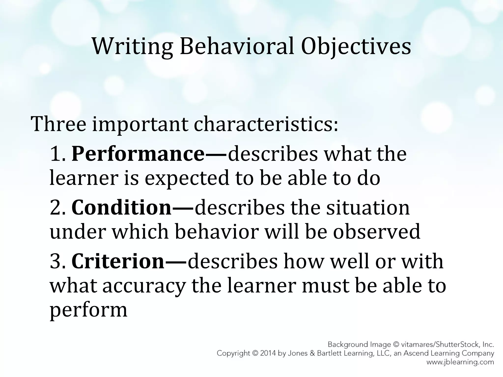 Writing Behavioral Objectives
Three important characteristics:
1. Performance—describes what the
learner is expected to be able to do
2. Condition—describes the situation
under which behavior will be observed
3. Criterion—describes how well or with
what accuracy the learner must be able to
perform

 