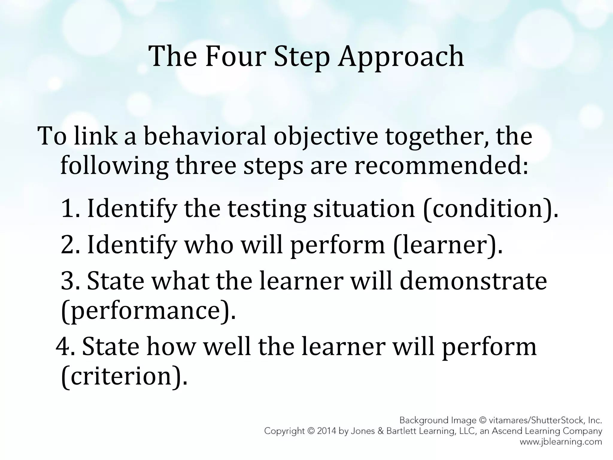 The Four Step Approach
To link a behavioral objective together, the
following three steps are recommended:
1. Identify the testing situation (condition).
2. Identify who will perform (learner).
3. State what the learner will demonstrate
(performance).
4. State how well the learner will perform
(criterion).

 