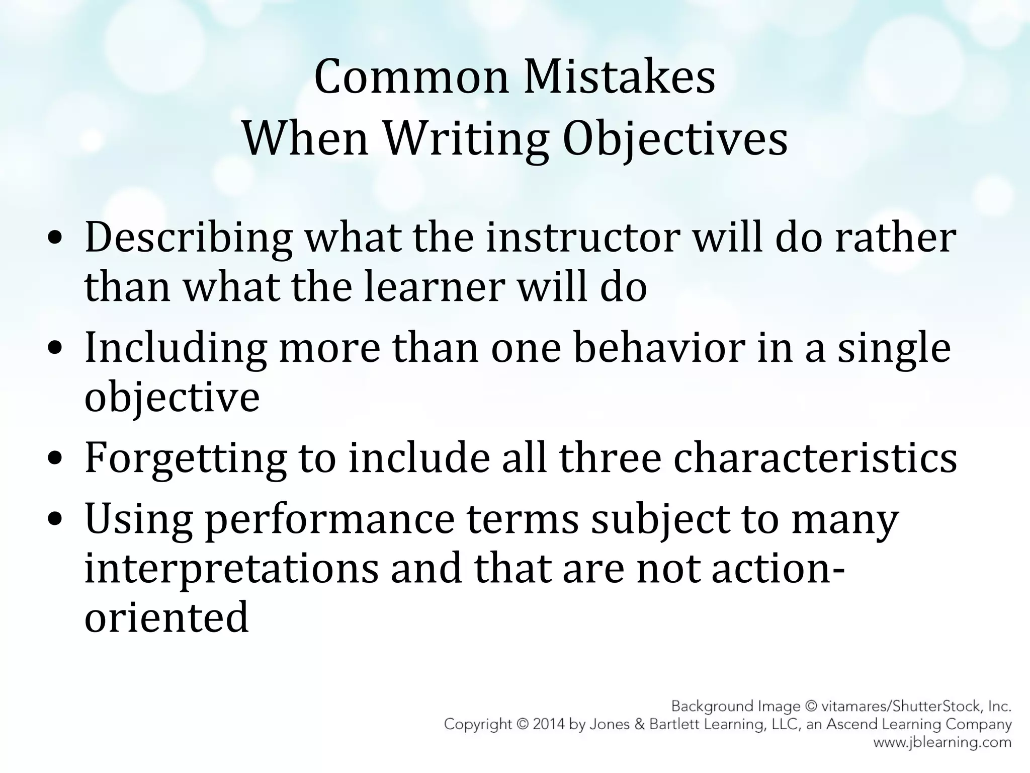 Common Mistakes
When Writing Objectives
• Describing what the instructor will do rather
than what the learner will do
• Including more than one behavior in a single
objective
• Forgetting to include all three characteristics
• Using performance terms subject to many
interpretations and that are not actionoriented

 