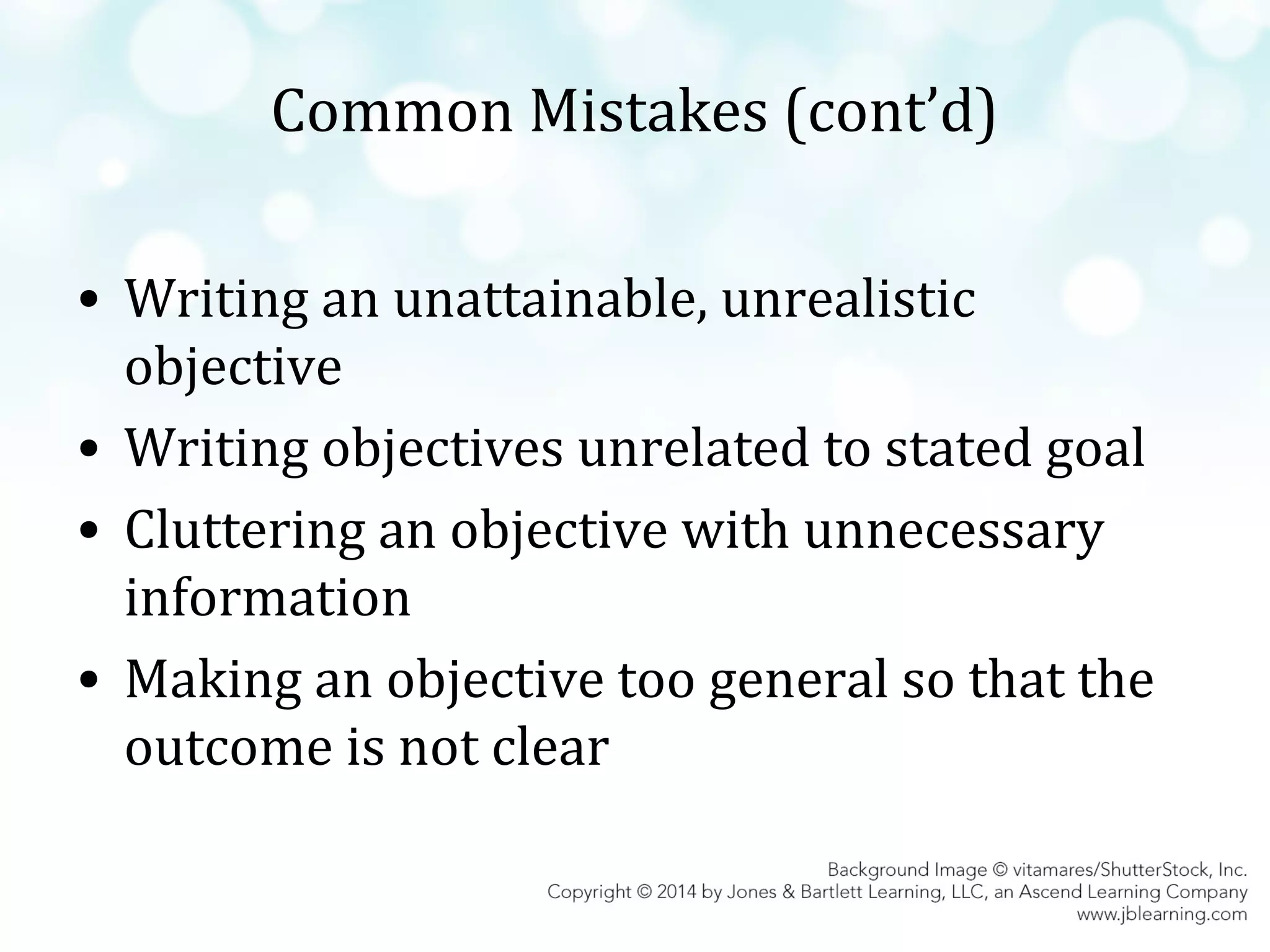Common Mistakes (cont’d)
• Writing an unattainable, unrealistic
objective
• Writing objectives unrelated to stated goal
• Cluttering an objective with unnecessary
information
• Making an objective too general so that the
outcome is not clear

 