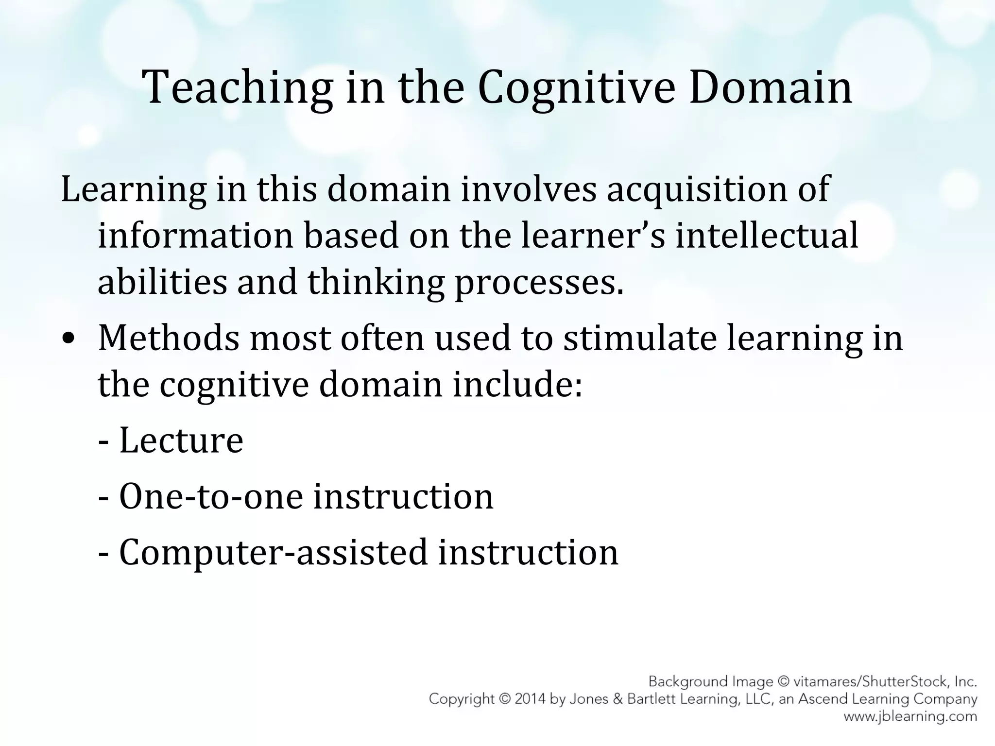 Teaching in the Cognitive Domain
Learning in this domain involves acquisition of
information based on the learner’s intellectual
abilities and thinking processes.
• Methods most often used to stimulate learning in
the cognitive domain include:
- Lecture
- One-to-one instruction
- Computer-assisted instruction

 