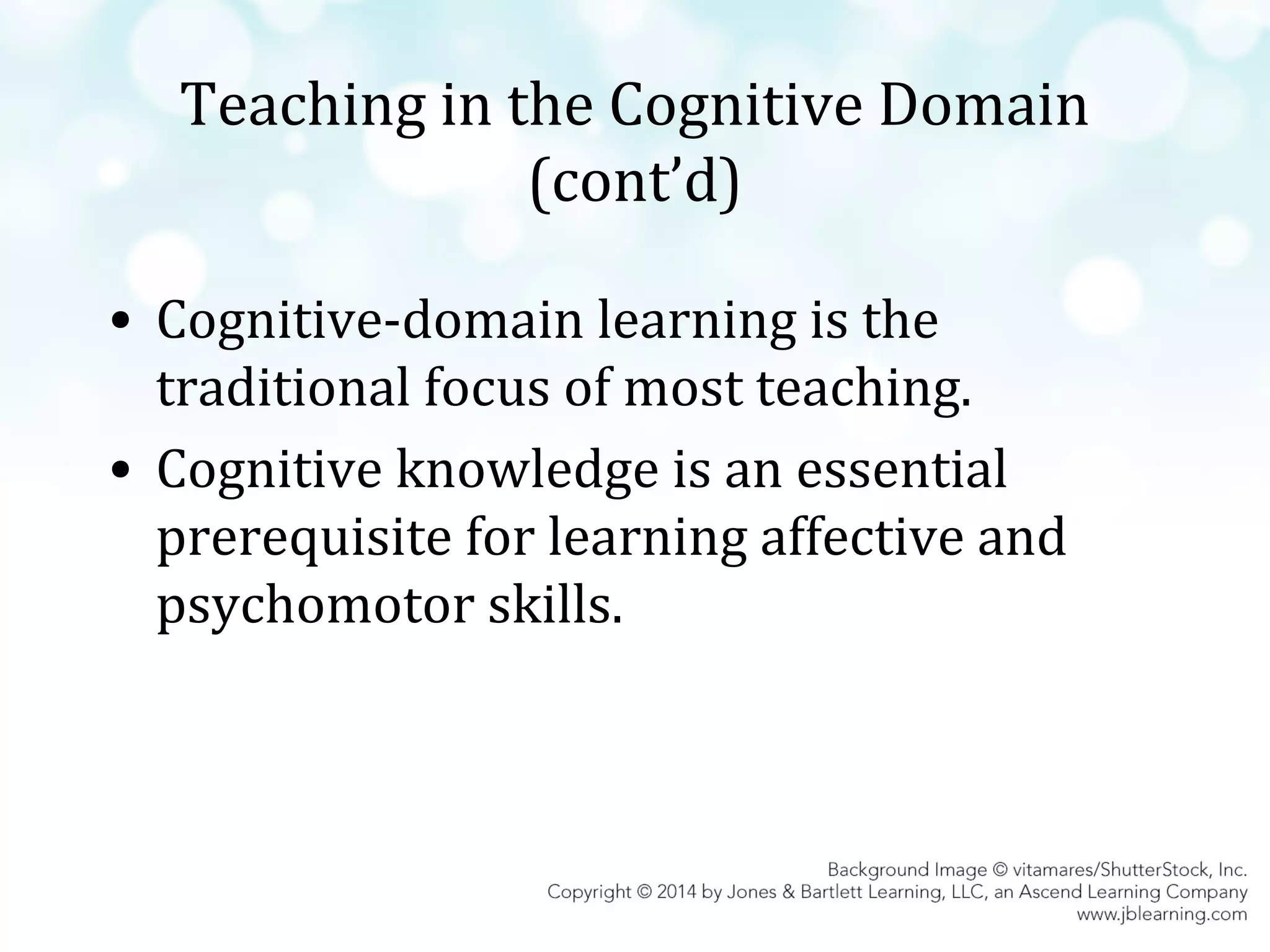 Teaching in the Cognitive Domain
(cont’d)
• Cognitive-domain learning is the
traditional focus of most teaching.
• Cognitive knowledge is an essential
prerequisite for learning affective and
psychomotor skills.

 