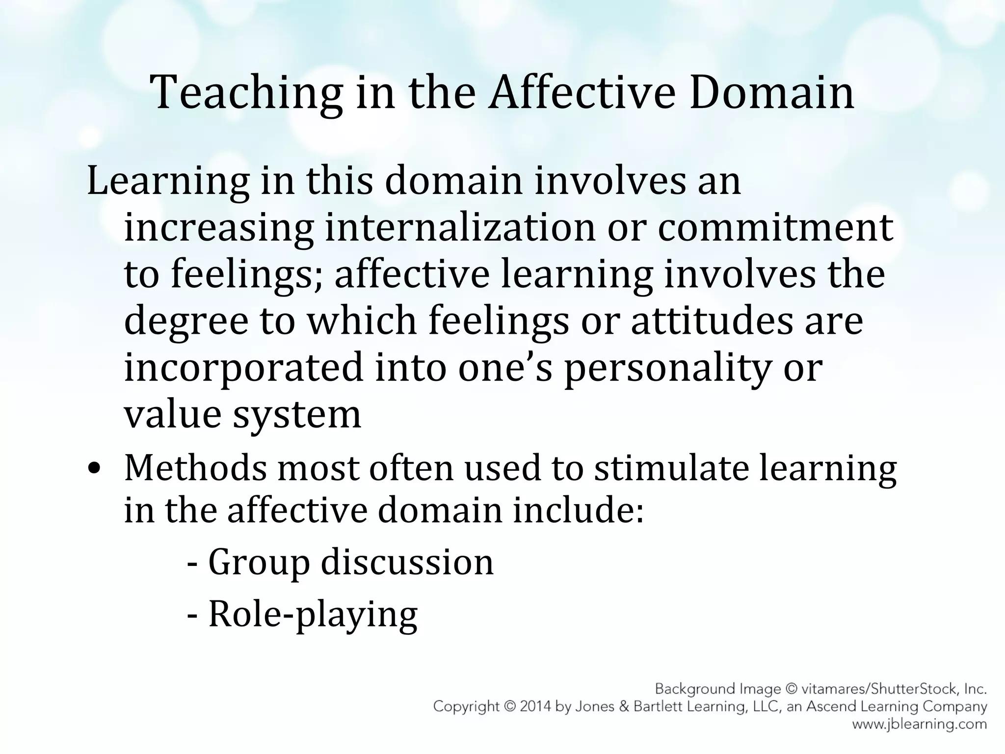 Teaching in the Affective Domain
Learning in this domain involves an
increasing internalization or commitment
to feelings; affective learning involves the
degree to which feelings or attitudes are
incorporated into one’s personality or
value system
• Methods most often used to stimulate learning
in the affective domain include:
- Group discussion
- Role-playing

 