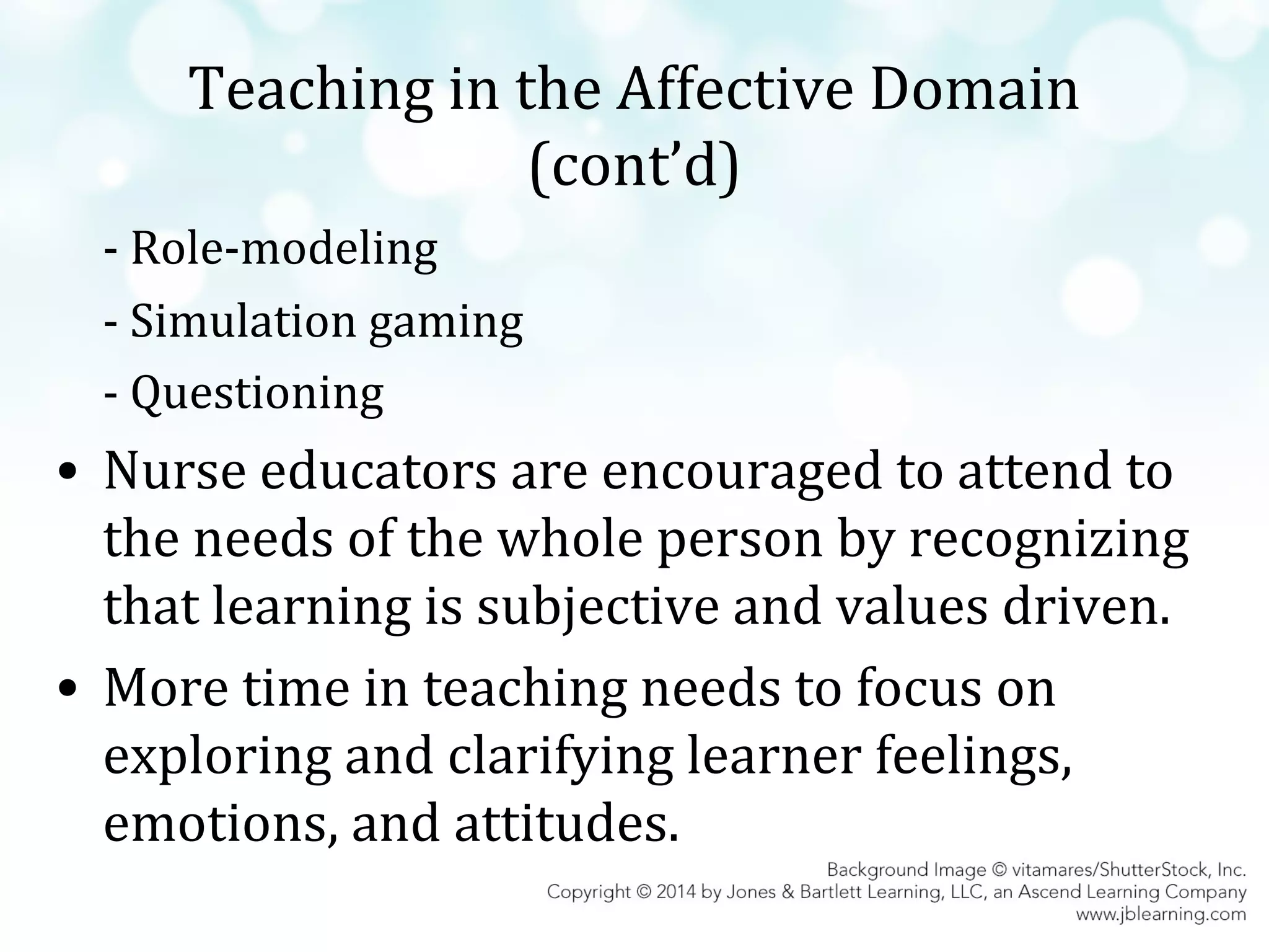 Teaching in the Affective Domain
(cont’d)
- Role-modeling
- Simulation gaming
- Questioning

• Nurse educators are encouraged to attend to
the needs of the whole person by recognizing
that learning is subjective and values driven.
• More time in teaching needs to focus on
exploring and clarifying learner feelings,
emotions, and attitudes.

 
