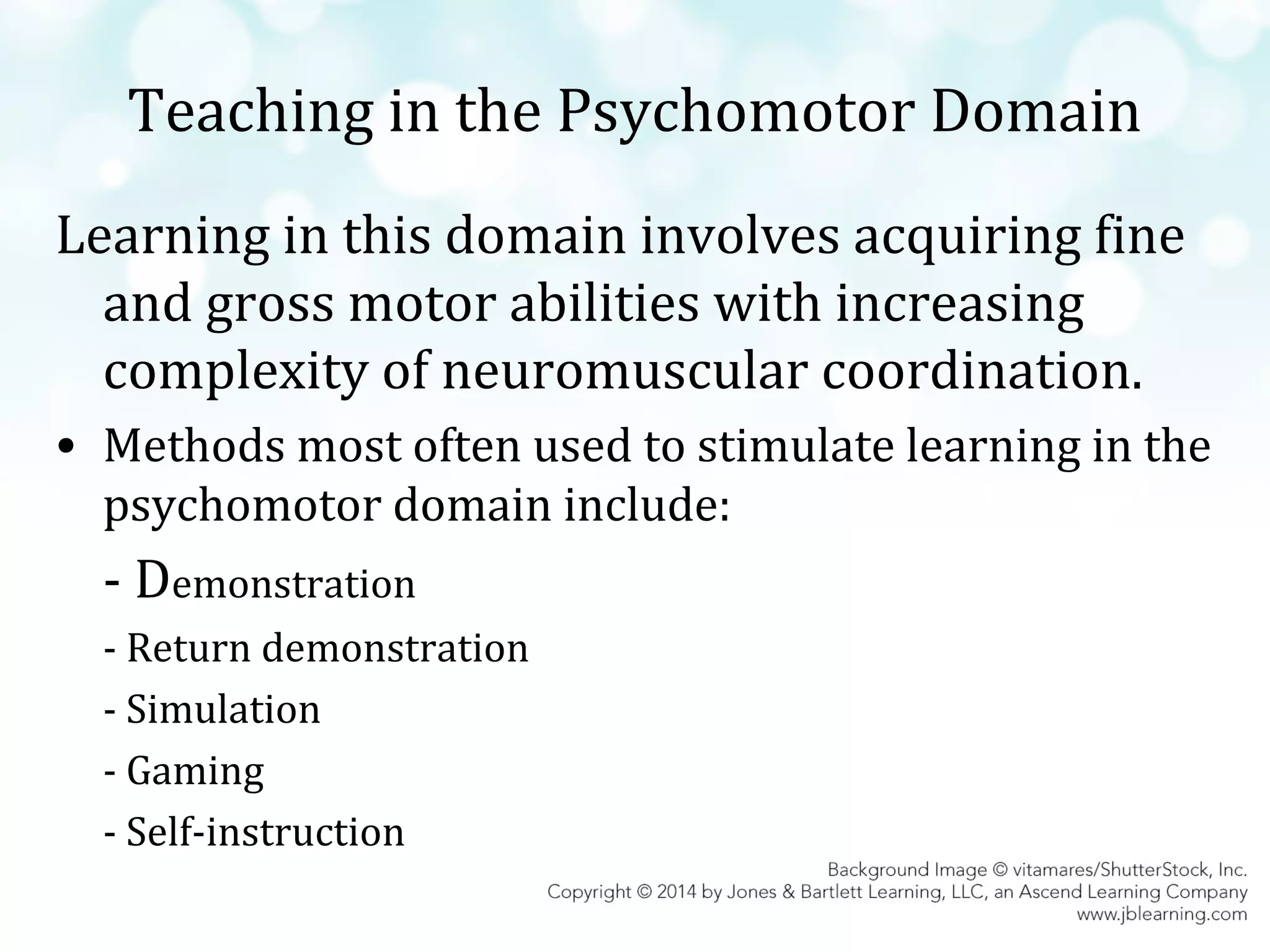 Teaching in the Psychomotor Domain
Learning in this domain involves acquiring fine
and gross motor abilities with increasing
complexity of neuromuscular coordination.
• Methods most often used to stimulate learning in the
psychomotor domain include:

- Demonstration
- Return demonstration
- Simulation
- Gaming
- Self-instruction

 