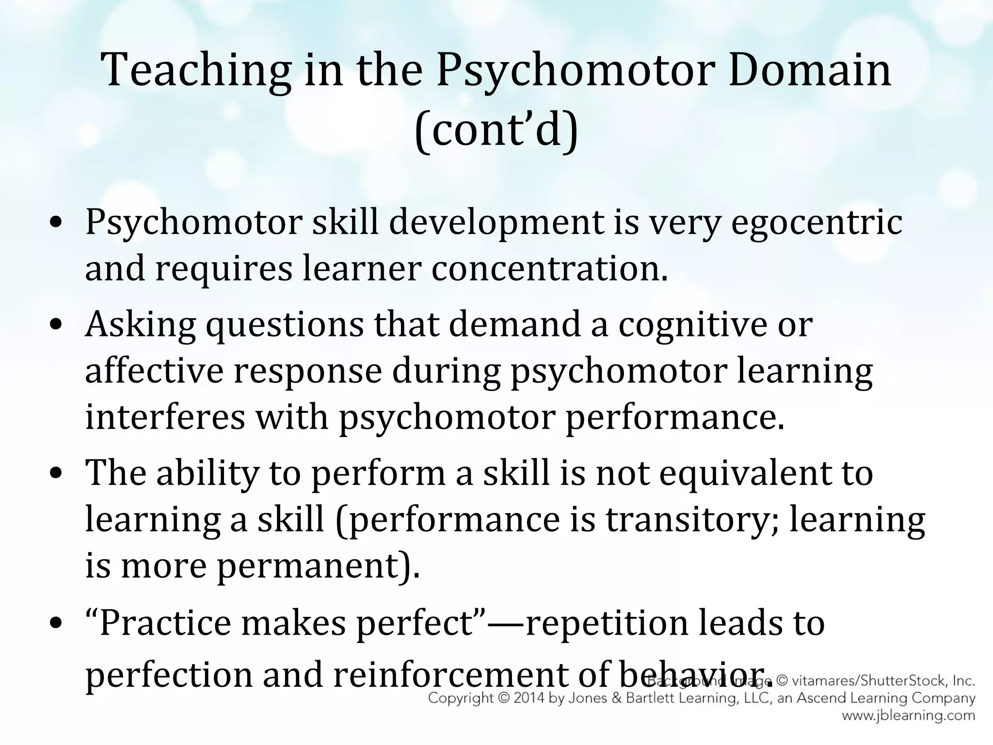 Teaching in the Psychomotor Domain
(cont’d)
• Psychomotor skill development is very egocentric
and requires learner concentration.
• Asking questions that demand a cognitive or
affective response during psychomotor learning
interferes with psychomotor performance.
• The ability to perform a skill is not equivalent to
learning a skill (performance is transitory; learning
is more permanent).
• “Practice makes perfect”—repetition leads to
perfection and reinforcement of behavior.

 