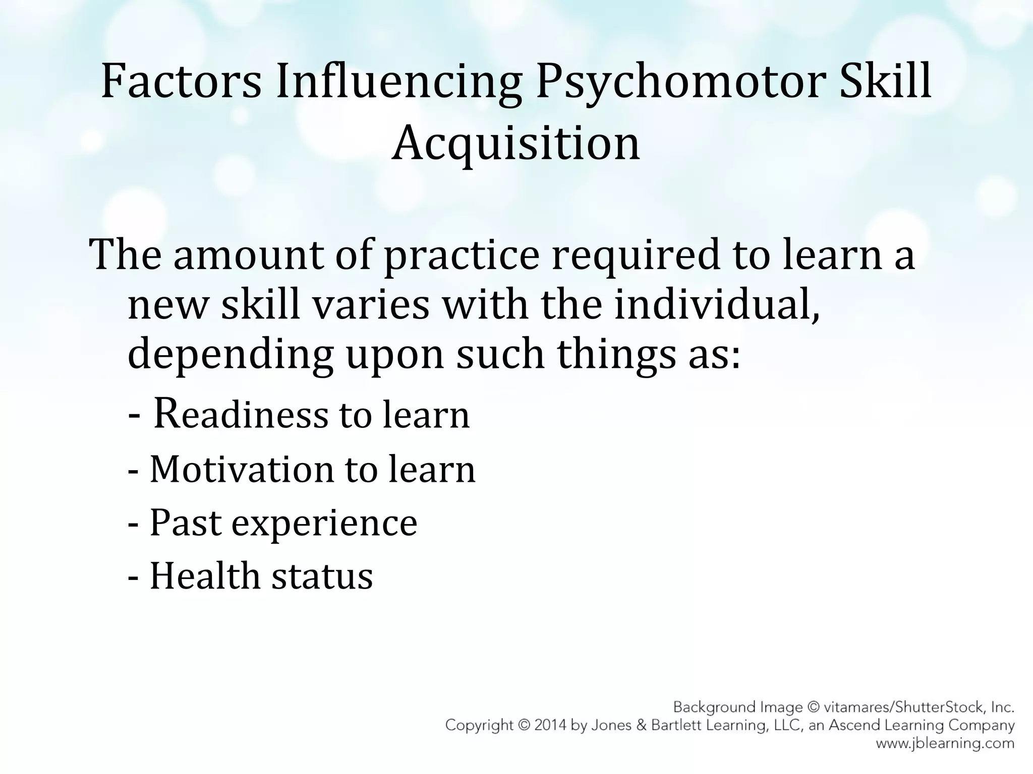 Factors Influencing Psychomotor Skill
Acquisition
The amount of practice required to learn a
new skill varies with the individual,
depending upon such things as:
- Readiness to learn
- Motivation to learn
- Past experience
- Health status

 