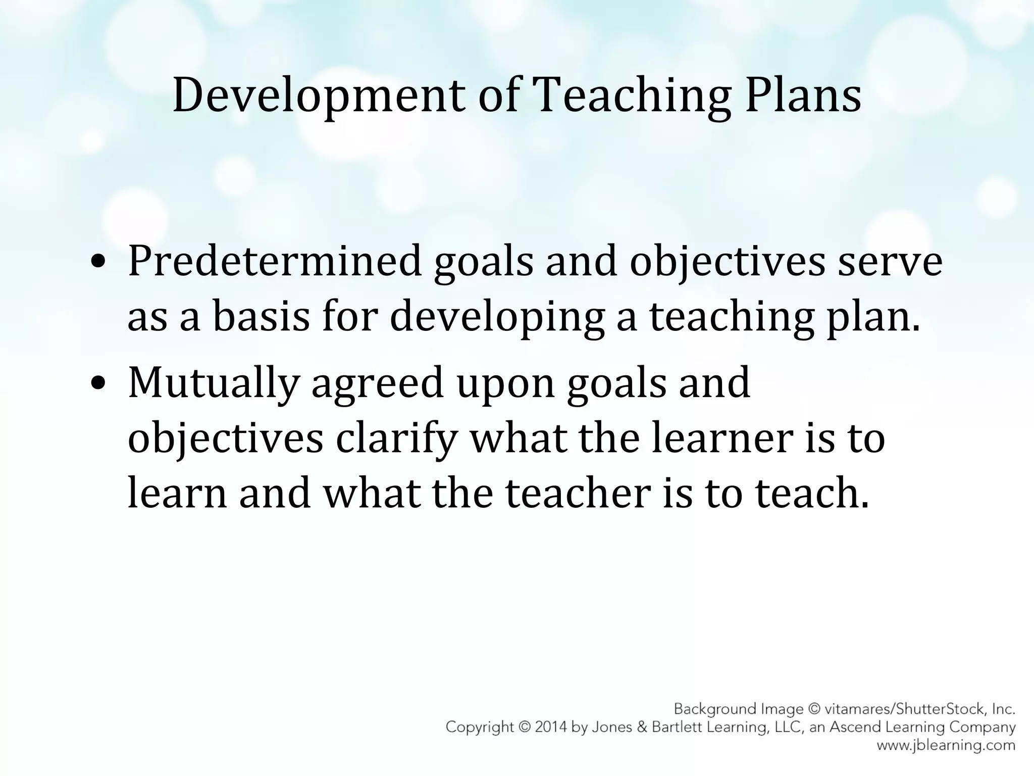 Development of Teaching Plans
• Predetermined goals and objectives serve
as a basis for developing a teaching plan.
• Mutually agreed upon goals and
objectives clarify what the learner is to
learn and what the teacher is to teach.

 