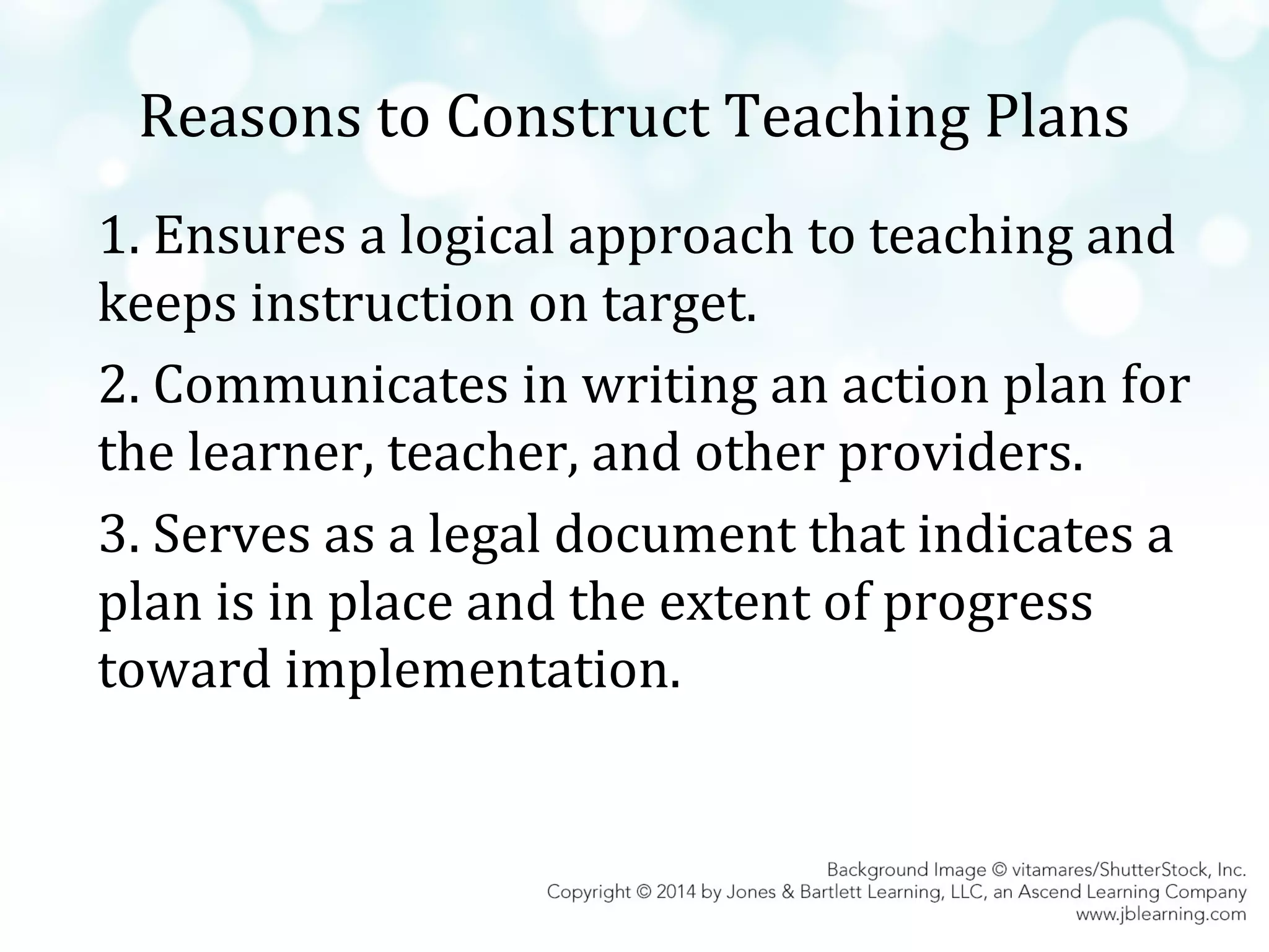 Reasons to Construct Teaching Plans
1. Ensures a logical approach to teaching and
keeps instruction on target.
2. Communicates in writing an action plan for
the learner, teacher, and other providers.
3. Serves as a legal document that indicates a
plan is in place and the extent of progress
toward implementation.

 