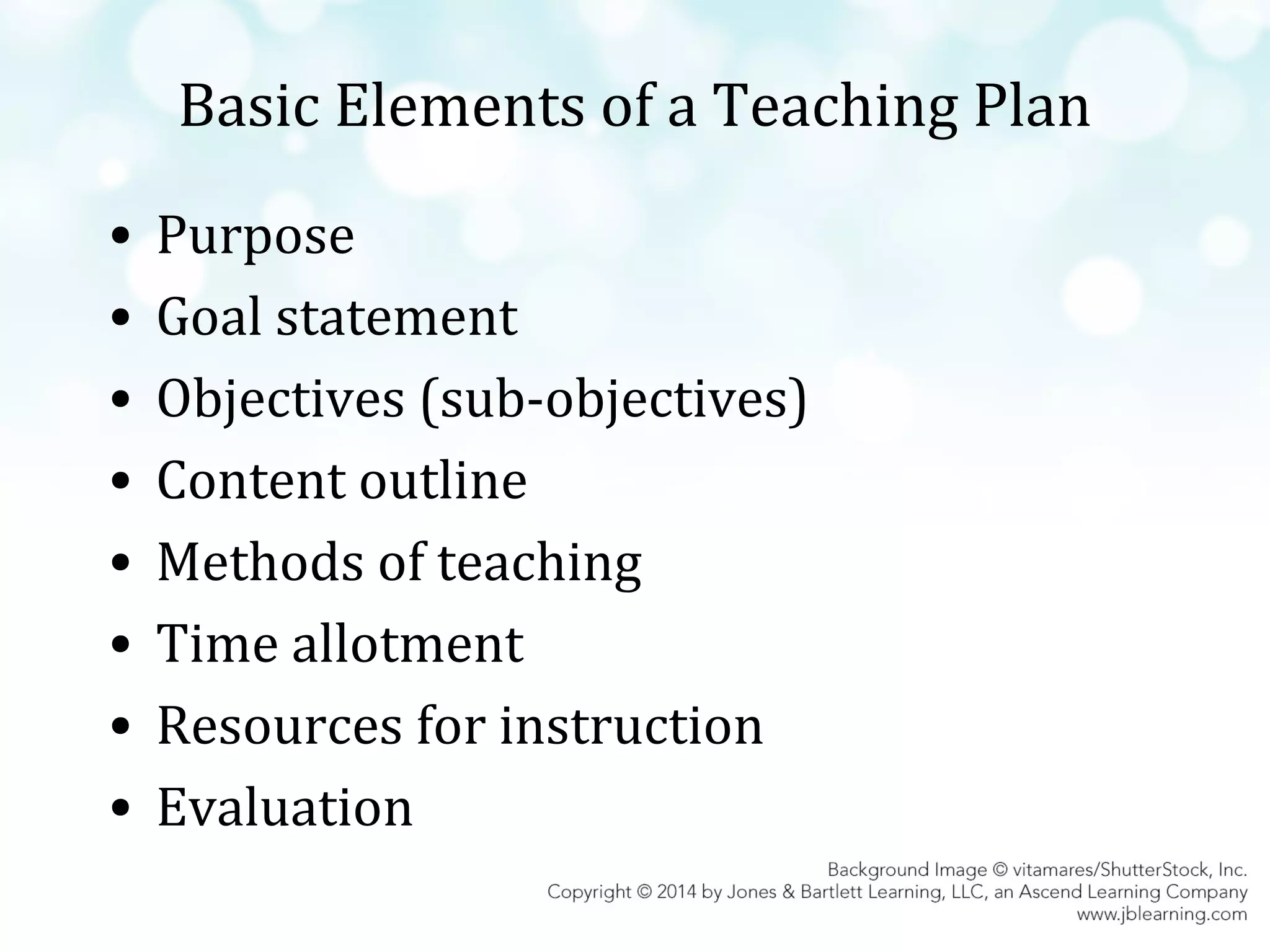 Basic Elements of a Teaching Plan
•
•
•
•
•
•
•
•

Purpose
Goal statement
Objectives (sub-objectives)
Content outline
Methods of teaching
Time allotment
Resources for instruction
Evaluation

 