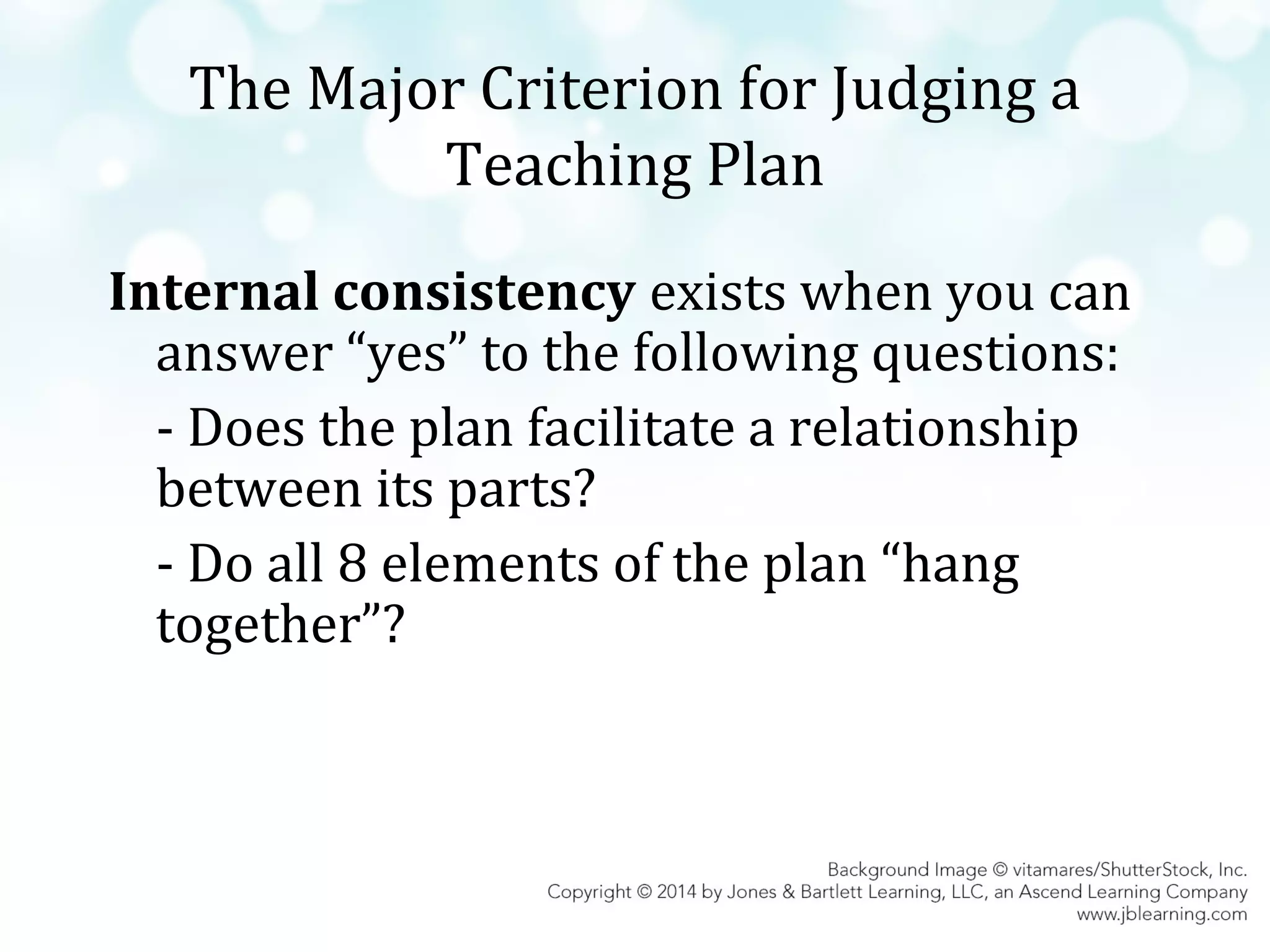 The Major Criterion for Judging a
Teaching Plan
Internal consistency exists when you can
answer “yes” to the following questions:
- Does the plan facilitate a relationship
between its parts?
- Do all 8 elements of the plan “hang
together”?

 