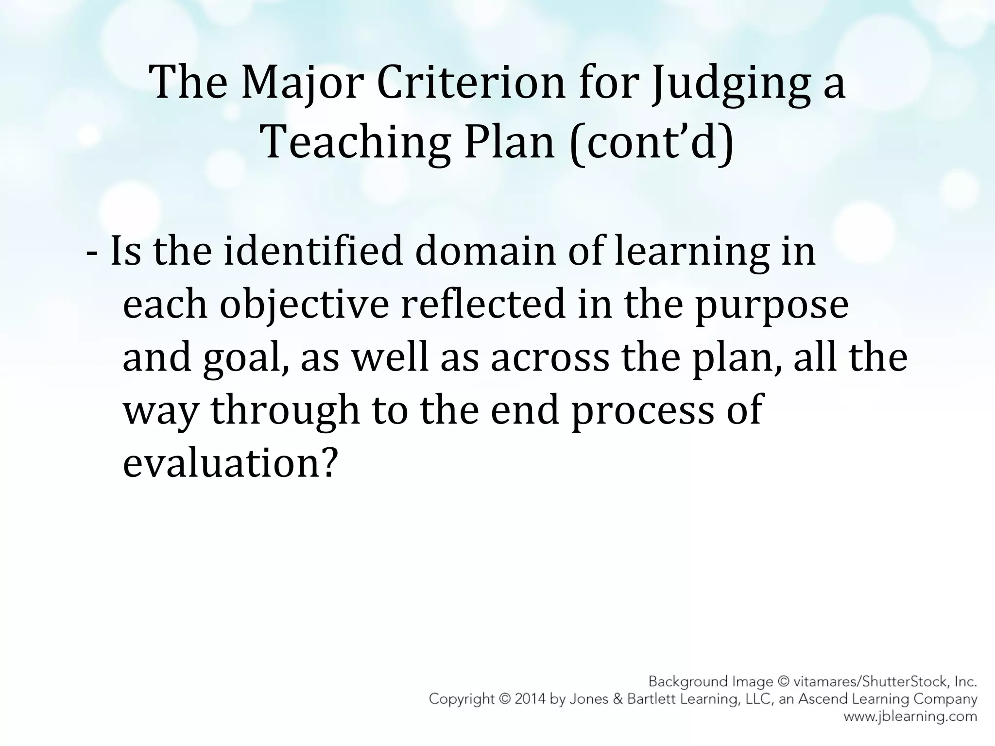 The Major Criterion for Judging a
Teaching Plan (cont’d)
- Is the identified domain of learning in
each objective reflected in the purpose
and goal, as well as across the plan, all the
way through to the end process of
evaluation?

 