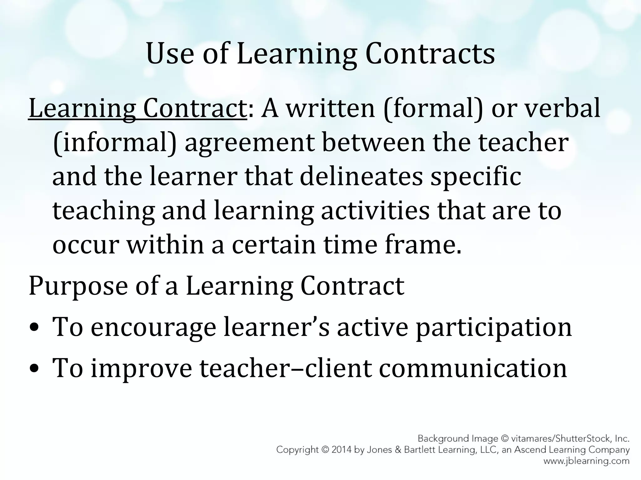 Use of Learning Contracts
Learning Contract: A written (formal) or verbal
(informal) agreement between the teacher
and the learner that delineates specific
teaching and learning activities that are to
occur within a certain time frame.
Purpose of a Learning Contract
• To encourage learner’s active participation
• To improve teacher–client communication

 