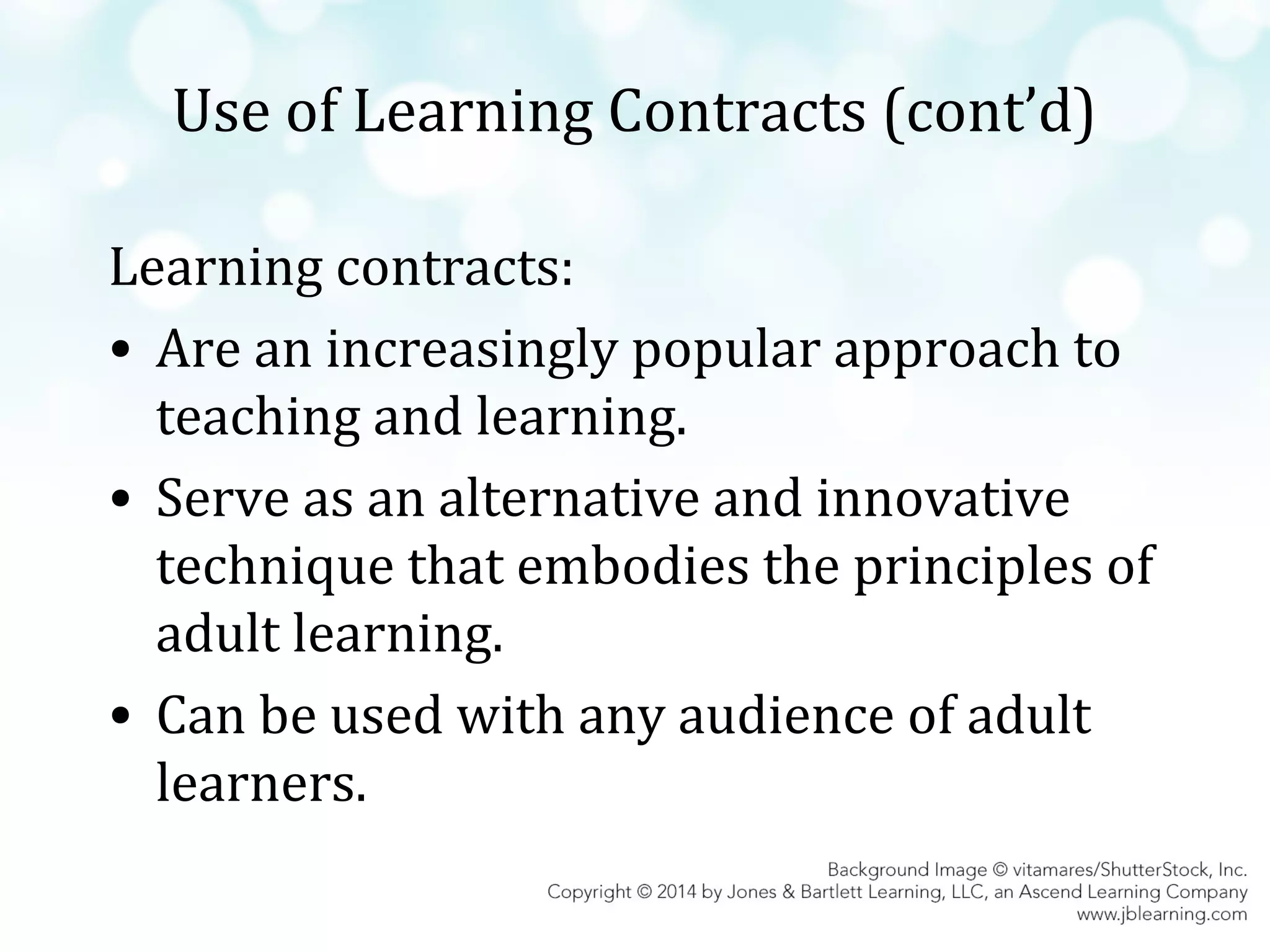 Use of Learning Contracts (cont’d)
Learning contracts:
• Are an increasingly popular approach to
teaching and learning.
• Serve as an alternative and innovative
technique that embodies the principles of
adult learning.
• Can be used with any audience of adult
learners.

 