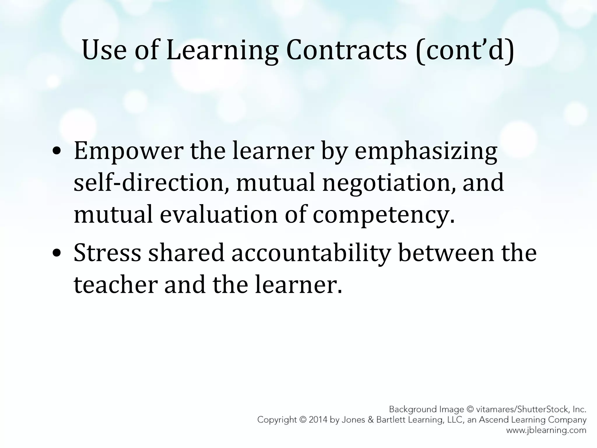 Use of Learning Contracts (cont’d)
• Empower the learner by emphasizing
self-direction, mutual negotiation, and
mutual evaluation of competency.
• Stress shared accountability between the
teacher and the learner.

 