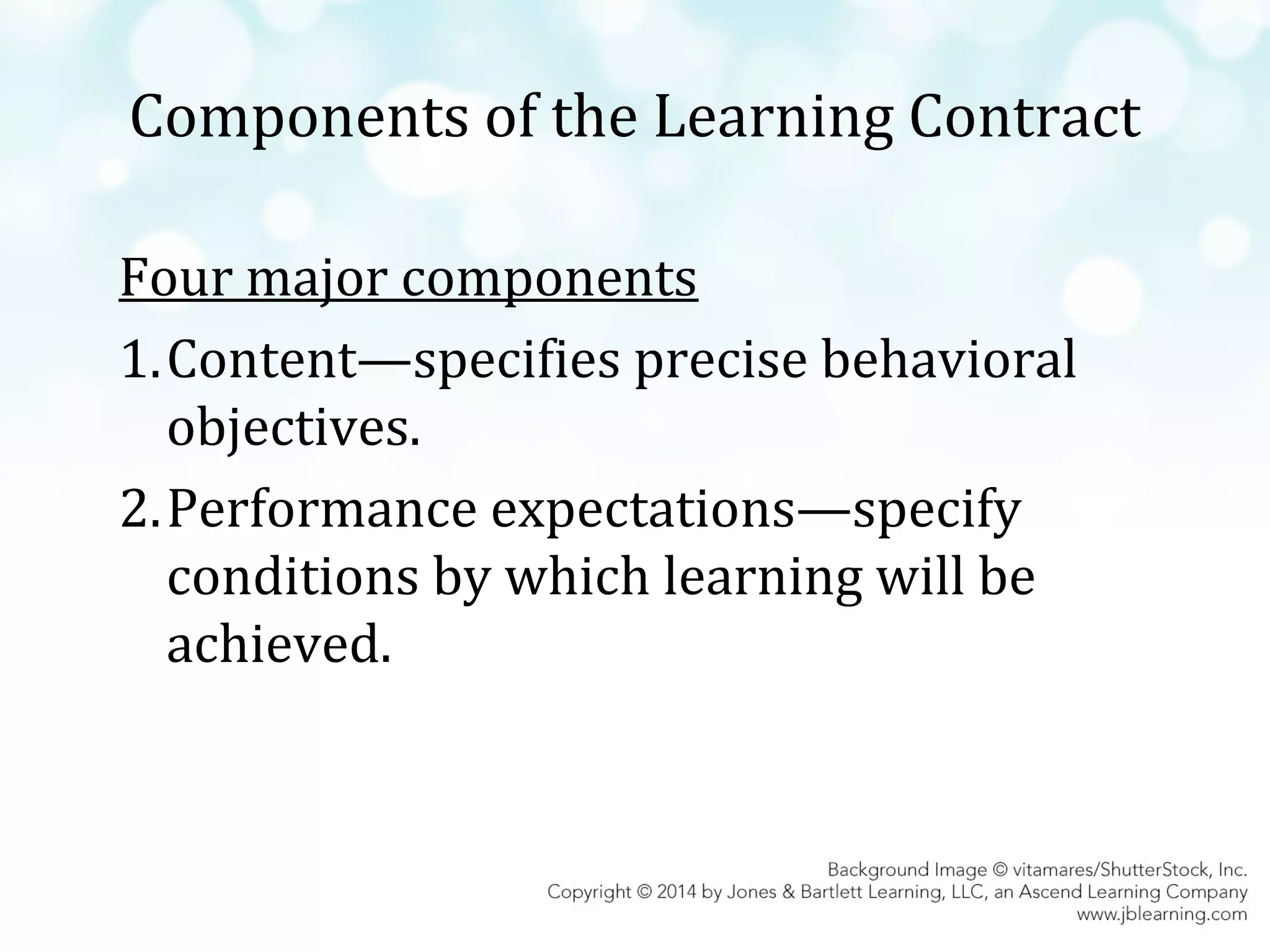 Components of the Learning Contract
Four major components
1.Content—specifies precise behavioral
objectives.
2.Performance expectations—specify
conditions by which learning will be
achieved.

 