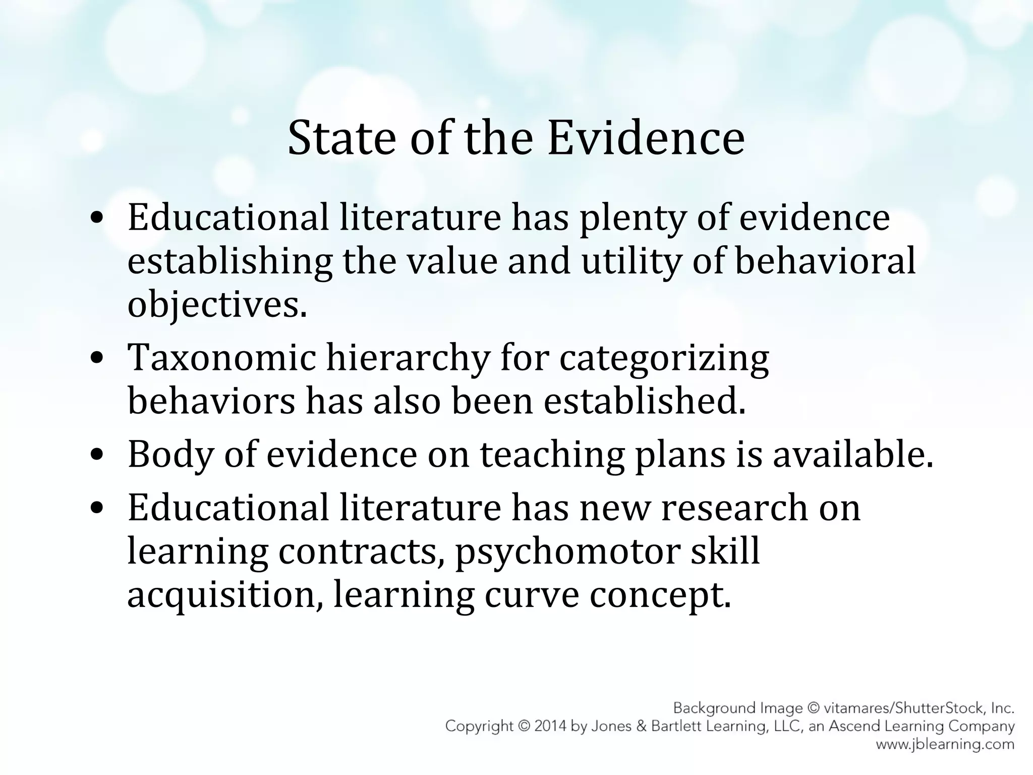 State of the Evidence
• Educational literature has plenty of evidence
establishing the value and utility of behavioral
objectives.
• Taxonomic hierarchy for categorizing
behaviors has also been established.
• Body of evidence on teaching plans is available.
• Educational literature has new research on
learning contracts, psychomotor skill
acquisition, learning curve concept.

 