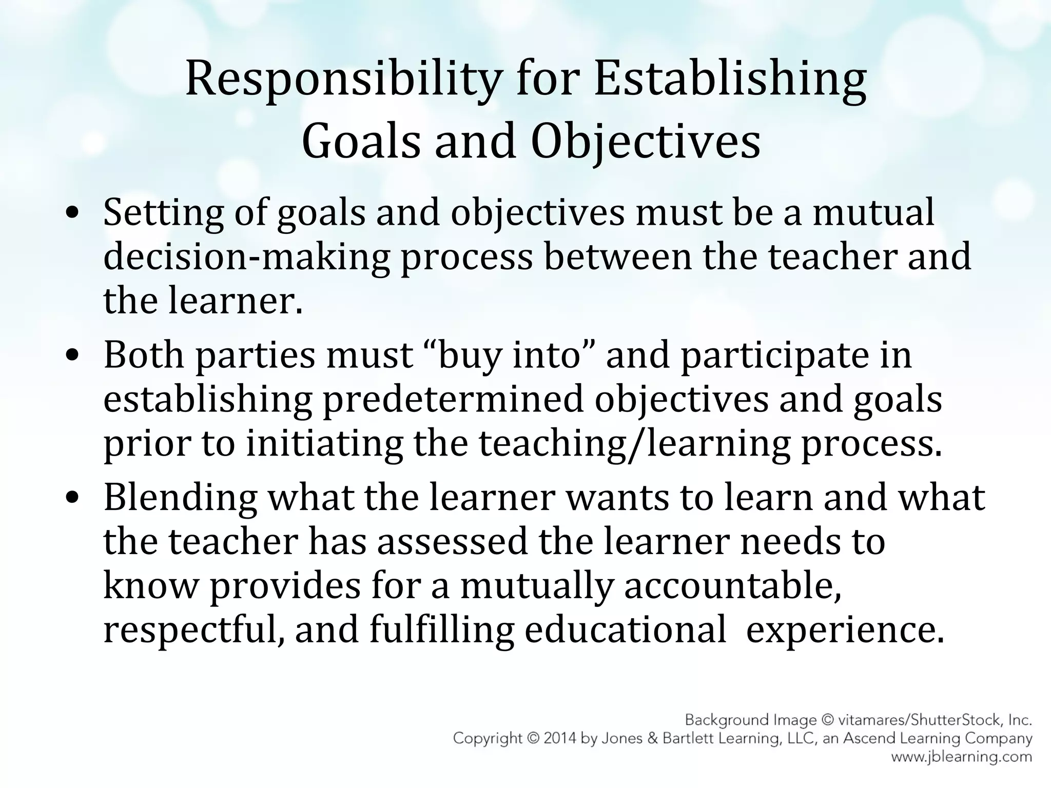 Responsibility for Establishing
Goals and Objectives
• Setting of goals and objectives must be a mutual
decision-making process between the teacher and
the learner.
• Both parties must “buy into” and participate in
establishing predetermined objectives and goals
prior to initiating the teaching/learning process.
• Blending what the learner wants to learn and what
the teacher has assessed the learner needs to
know provides for a mutually accountable,
respectful, and fulfilling educational experience.

 