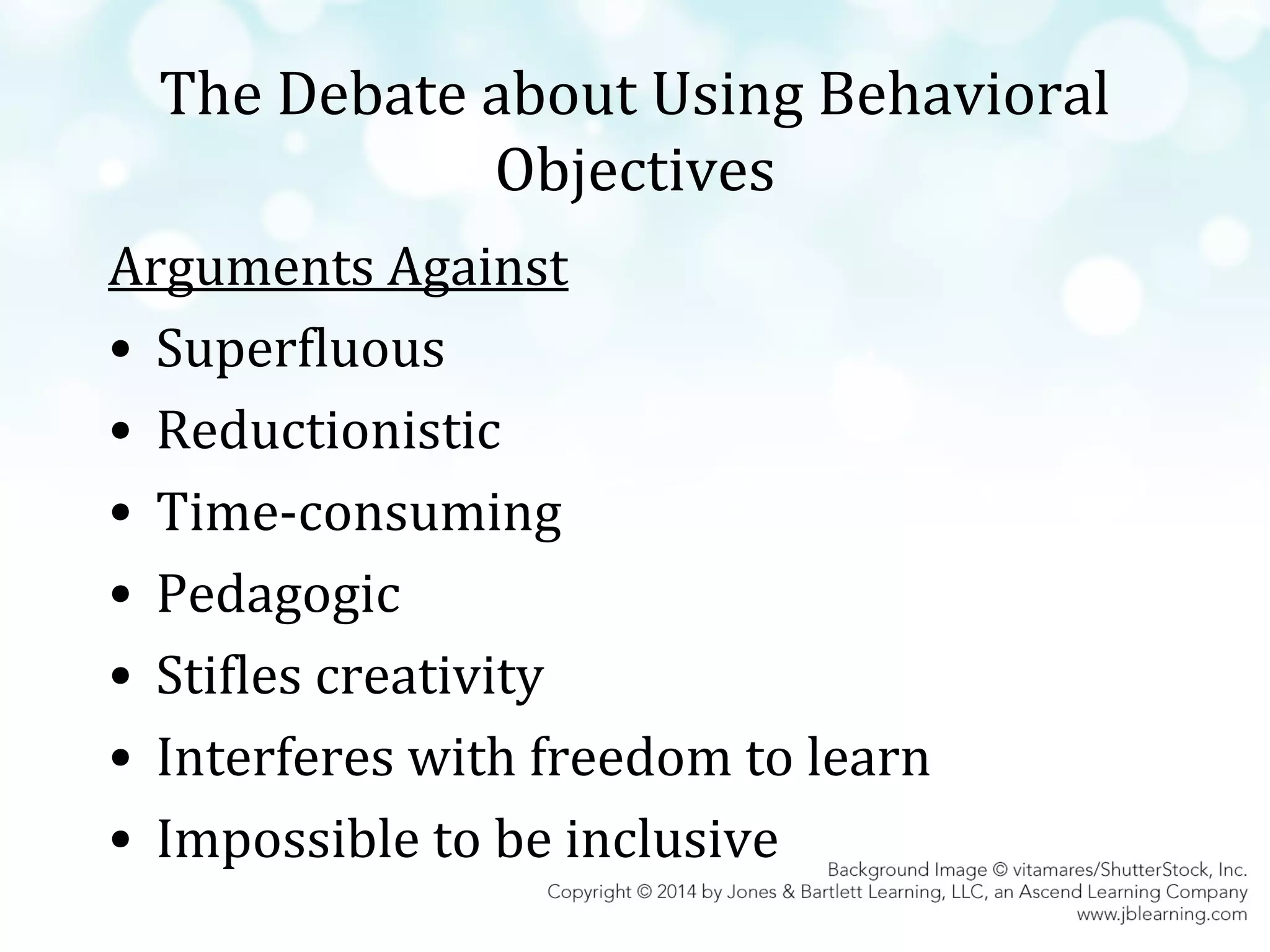 The Debate about Using Behavioral
Objectives
Arguments Against
• Superfluous
• Reductionistic
• Time-consuming
• Pedagogic
• Stifles creativity
• Interferes with freedom to learn
• Impossible to be inclusive

 