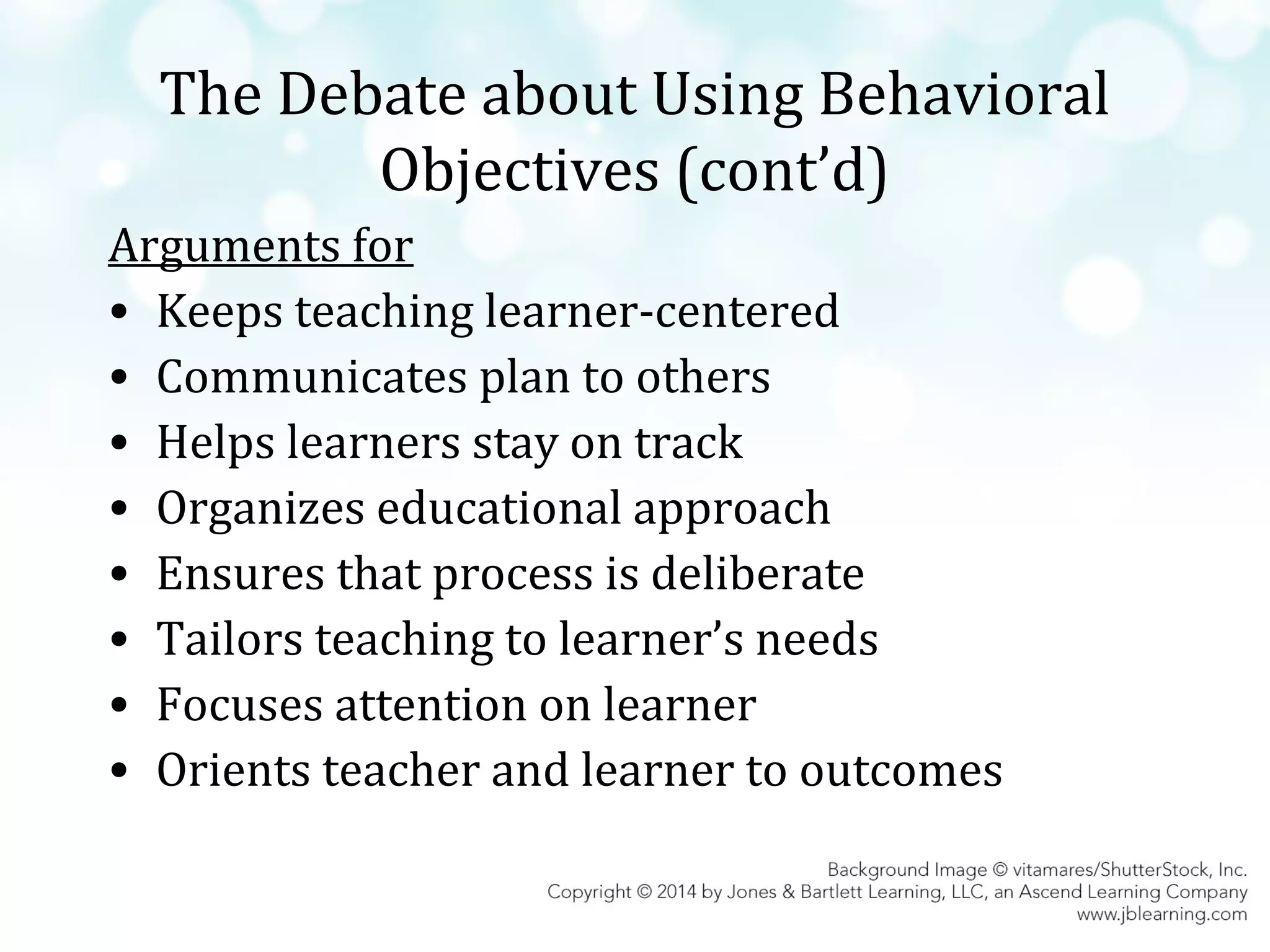 The Debate about Using Behavioral
Objectives (cont’d)
Arguments for
• Keeps teaching learner-centered
• Communicates plan to others
• Helps learners stay on track
• Organizes educational approach
• Ensures that process is deliberate
• Tailors teaching to learner’s needs
• Focuses attention on learner
• Orients teacher and learner to outcomes

 
