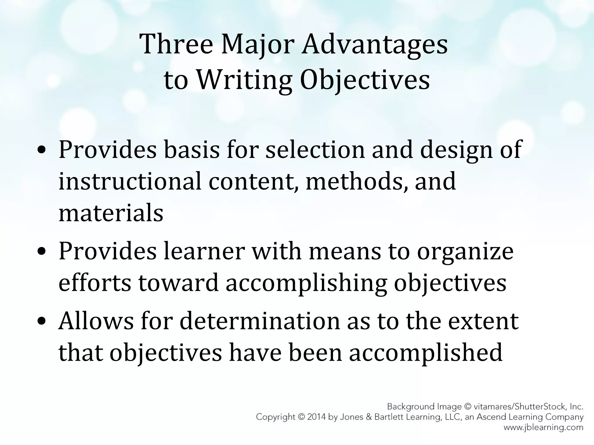 Three Major Advantages
to Writing Objectives
• Provides basis for selection and design of
instructional content, methods, and
materials
• Provides learner with means to organize
efforts toward accomplishing objectives
• Allows for determination as to the extent
that objectives have been accomplished

 
