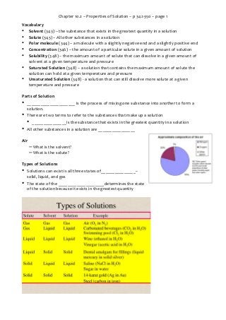 Chapter 10.2 – Properties of Solution – p 342-350 – page 1
Vocabulary
• Solvent (343) – the substance that exists in the greatest quantity in a solution
• Solute (343) – All other substances in a solution
• Polar molecule (344) – a molecule with a slightly negative end and a slightly positive end
• Concentration (346) – the amount of a particular solute in a given amount of solution
• Solubility (348) – the maximum amount of solute that can dissolve in a given amount of
solvent at a given temperature and pressure
• Saturated Solution (348) – a solution that contains the maximum amount of solute the
solution can hold at a given temperature and pressure
• Unsaturated Solution (348) - a solution that can still dissolve more solute at a given
temperature and pressure
Parts of Solution

•

_____________________ is the process of mixing one substance into another to form a
solution.

•

There are two terms to refer to the substances that make up a solution

•
•

_______________is the substance that exists in the greatest quantity in a solution

All other substances in a solution are ________________

Air

– What is the solvent?
– What is the solute?
Types of Solutions

•

Solutions can exist is all three states of_______________–
solid, liquid, and gas

•

The state of the ____________________determines the state
of the solution because it exists in the greatest quantity

 