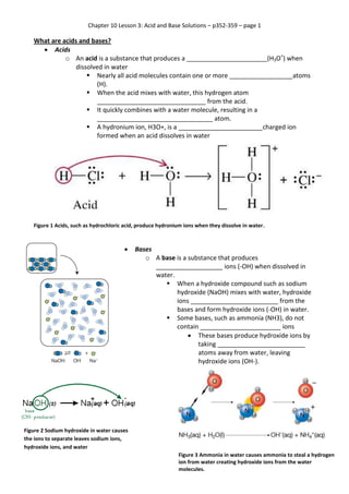 Chapter 10 Lesson 3: Acid and Base Solutions – p352-359 – page 1

What are acids and bases?
 Acids
o An acid is a substance that produces a _______________________(H3O+) when
dissolved in water
 Nearly all acid molecules contain one or more __________________atoms
(H).
 When the acid mixes with water, this hydrogen atom
_______________________________ from the acid.
 It quickly combines with a water molecule, resulting in a
_________________________________ atom.
 A hydronium ion, H3O+, is a ________________________charged ion
formed when an acid dissolves in water

Figure 1 Acids, such as hydrochloric acid, produce hydronium ions when they dissolve in water.



Bases
o A base is a substance that produces
___________________ ions (-OH) when dissolved in
water.
 When a hydroxide compound such as sodium
hydroxide (NaOH) mixes with water, hydroxide
ions _________________________ from the
bases and form hydroxide ions (-OH) in water.
 Some bases, such as ammonia (NH3), do not
contain _______________________ ions
 These bases produce hydroxide ions by
taking _________________________
atoms away from water, leaving
hydroxide ions (OH-).

Figure 2 Sodium hydroxide in water causes
the ions to separate leaves sodium ions,
hydroxide ions, and water
Figure 3 Ammonia in water causes ammonia to steal a hydrogen
ion from water creating hydroxide ions from the water
molecules.

 