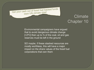 Environmental campaigners have argued
that to avoid dangerous climate change
[>2ºC] then up to ¾ of the coal, oil and gas
reserves must be left in the ground
SO maybe, if these stashed resources are
mostly worthless, this will have a major
impact on the share values of the fossil fuel
corporations that own them

 