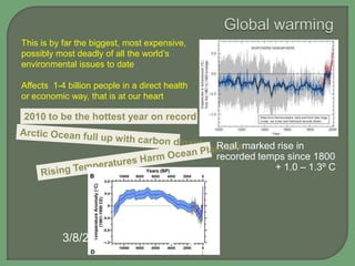 This is by far the biggest, most expensive,
possibly most deadly of all the world’s
environmental issues to date
Affects 1-4 billion people in a direct health
or economic way, that is at our heart

2010 to be the hottest year on record: NASA

Real, marked rise in
recorded temps since 1800
+ 1.0 – 1.3º C

3/8/2013 sciencemag.org

 