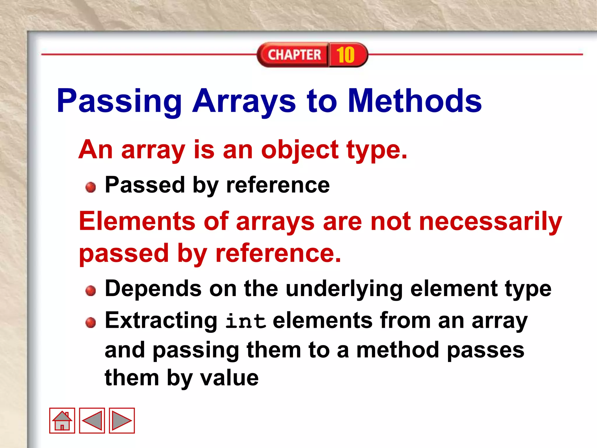 10
Passing Arrays to Methods
An array is an object type.
Passed by reference
Elements of arrays are not necessarily
passed by reference.
Depends on the underlying element type
Extracting int elements from an array
and passing them to a method passes
them by value
 