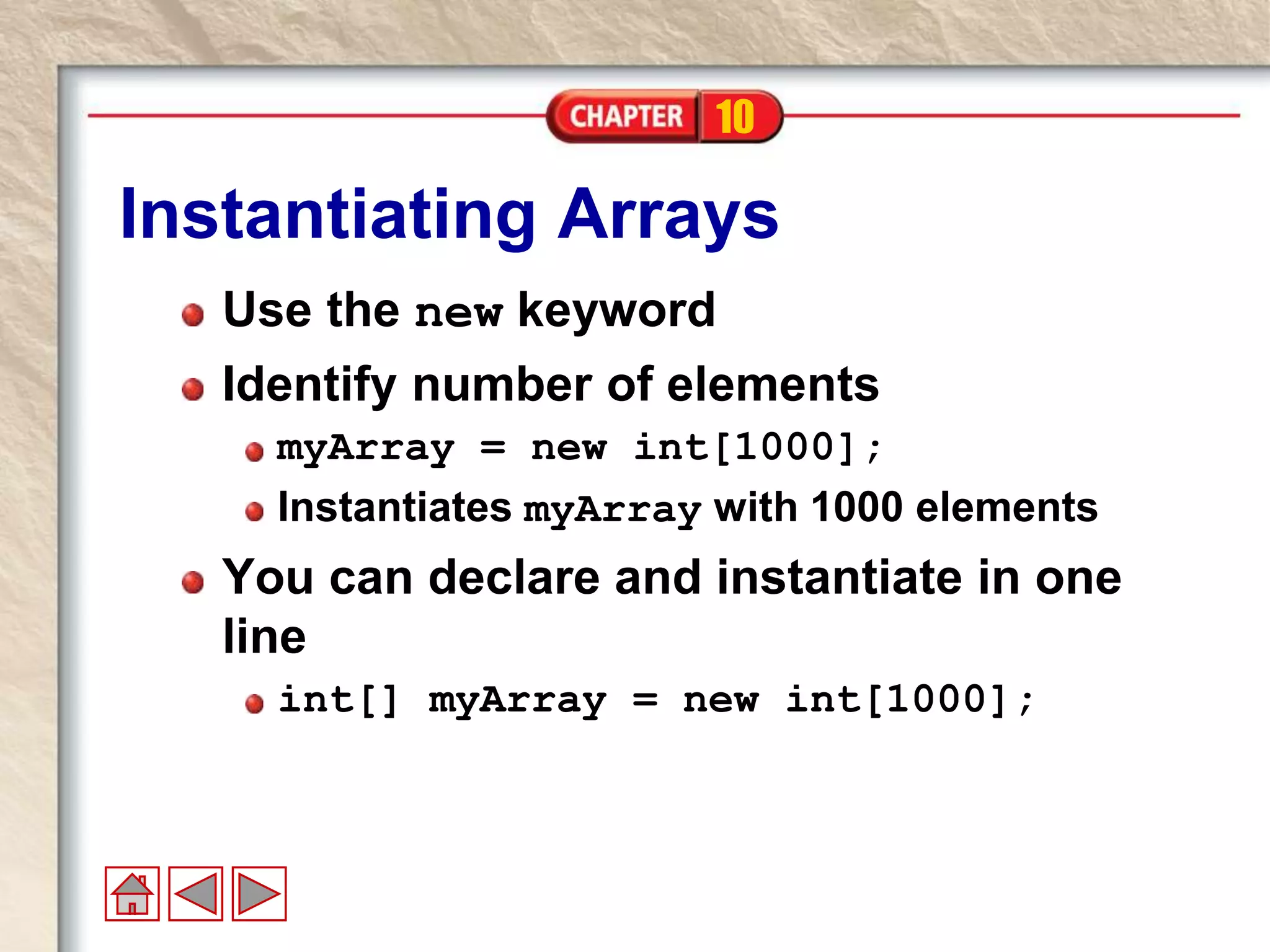 10
Instantiating Arrays
Use the new keyword
Identify number of elements
myArray = new int[1000];
Instantiates myArray with 1000 elements
You can declare and instantiate in one
line
int[] myArray = new int[1000];
 