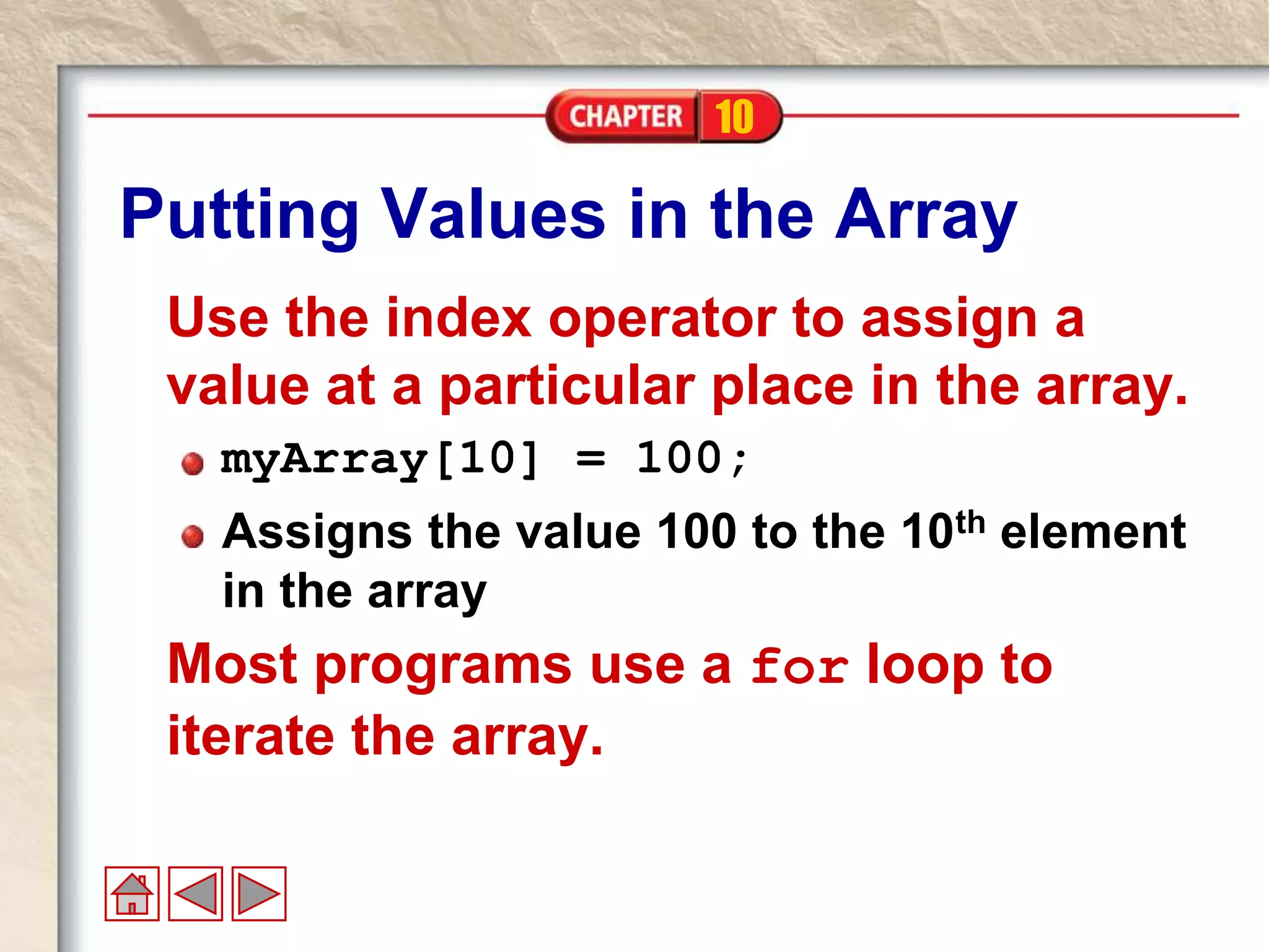 10
Putting Values in the Array
Use the index operator to assign a
value at a particular place in the array.
myArray[10] = 100;
Assigns the value 100 to the 10th element
in the array
Most programs use a for loop to
iterate the array.
 