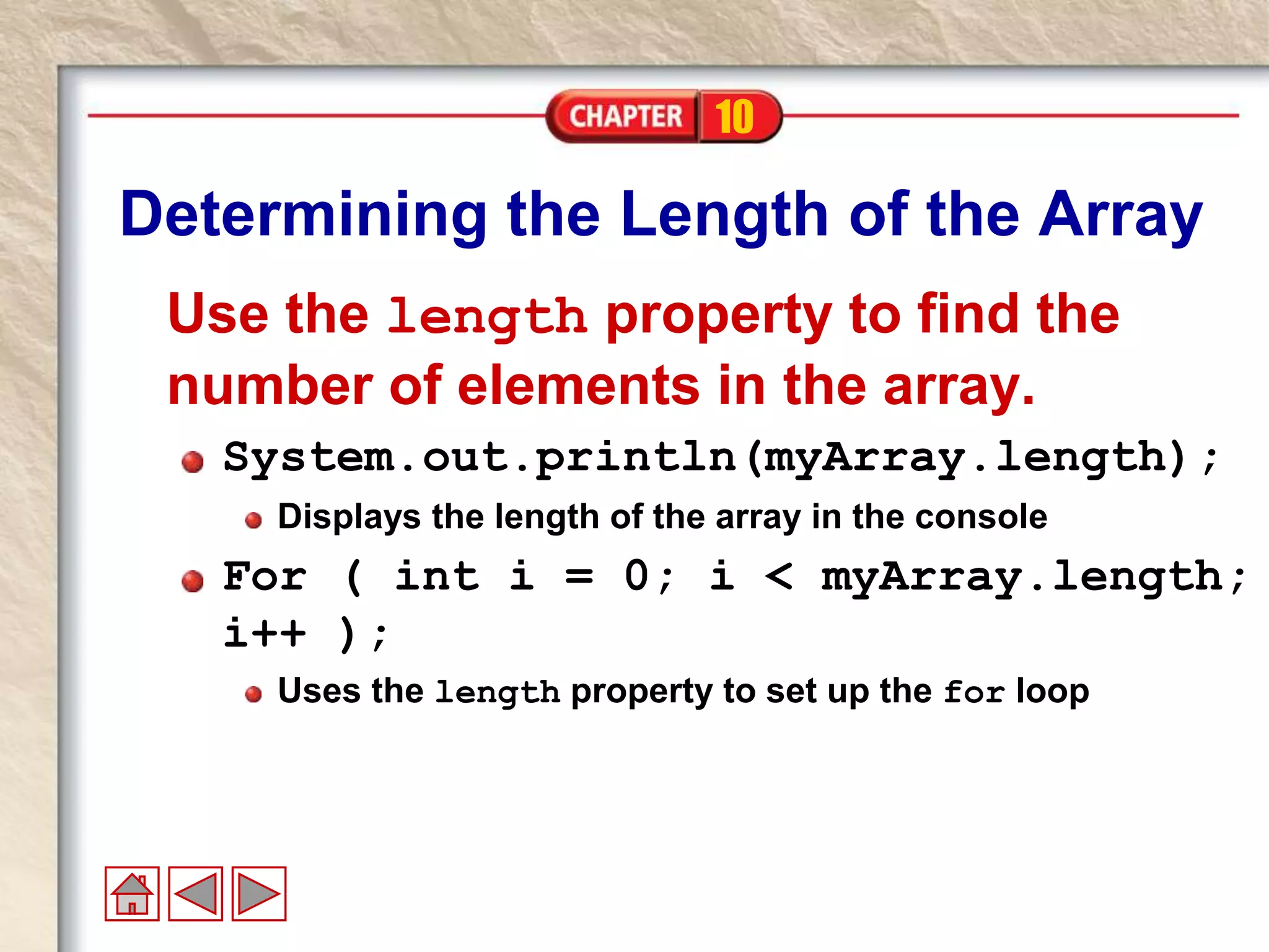 10
Determining the Length of the Array
Use the length property to find the
number of elements in the array.
System.out.println(myArray.length);
Displays the length of the array in the console
For ( int i = 0; i < myArray.length;
i++ );
Uses the length property to set up the for loop
 