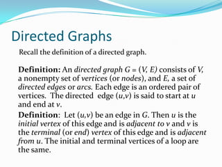 Directed Graphs
Definition: An directed graph G = (V, E) consists of V,
a nonempty set of vertices (or nodes), and E, a set of
directed edges or arcs. Each edge is an ordered pair of
vertices. The directed edge (u,v) is said to start at u
and end at v.
Definition: Let (u,v) be an edge in G. Then u is the
initial vertex of this edge and is adjacent to v and v is
the terminal (or end) vertex of this edge and is adjacent
from u. The initial and terminal vertices of a loop are
the same.
Recall the definition of a directed graph.
 