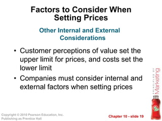 Chapter 10 - slide 19Copyright © 2010 Pearson Education, Inc.
Publishing as Prentice Hall
Factors to Consider When
Setting Prices
• Customer perceptions of value set the
upper limit for prices, and costs set the
lower limit
• Companies must consider internal and
external factors when setting prices
Other Internal and External
Considerations
 