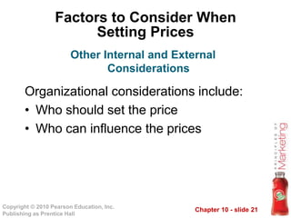 Chapter 10 - slide 21Copyright © 2010 Pearson Education, Inc.
Publishing as Prentice Hall
Factors to Consider When
Setting Prices
Organizational considerations include:
• Who should set the price
• Who can influence the prices
Other Internal and External
Considerations
 