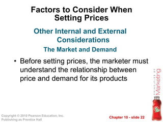 Chapter 10 - slide 22Copyright © 2010 Pearson Education, Inc.
Publishing as Prentice Hall
Factors to Consider When
Setting Prices
• Before setting prices, the marketer must
understand the relationship between
price and demand for its products
Other Internal and External
Considerations
The Market and Demand
 